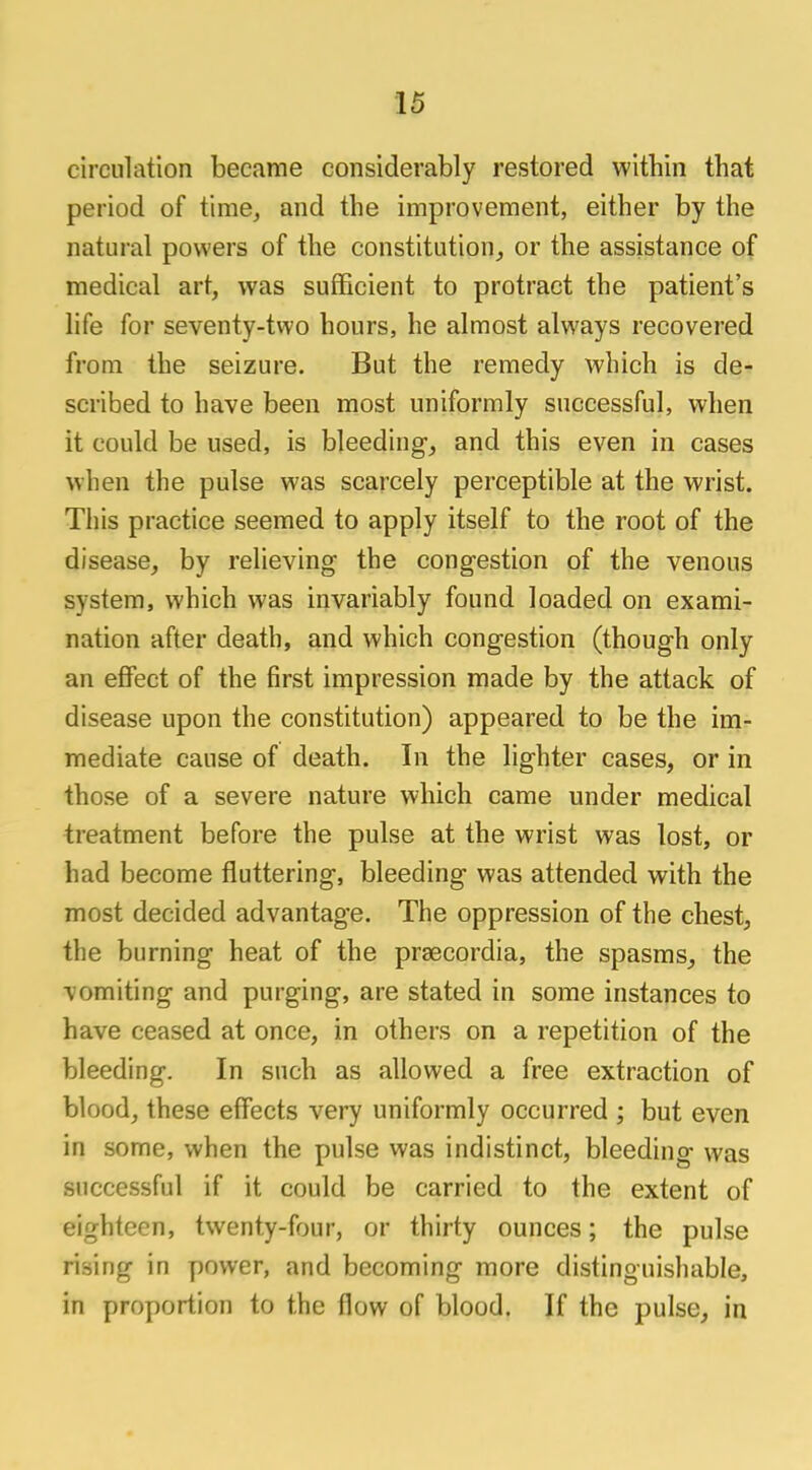 circulation became considerably restored within that period of time, and the improvement, either by the natural powers of the constitution, or the assistance of medical art, was sufficient to protract the patient's life for seventy-two hours, he almost always recovered from the seizure. But the remedy which is de- scribed to have been most uniformly successful, when it could be used, is bleeding, and this even in cases when the pulse was scarcely perceptible at the wrist. This practice seemed to apply itself to the root of the disease, by relieving the congestion of the venous system, which was invariably found loaded on exami- nation after death, and which congestion (though only an effect of the first impression made by the attack of disease upon the constitution) appeared to be the im- mediate cause of death. In the lighter cases, or in those of a severe nature which came under medical treatment before the pulse at the wrist was lost, or had become fluttering, bleeding was attended with the most decided advantage. The oppression of the chest, the burning heat of the prsecordia, the spasms, the vomiting and purging, are stated in some instances to have ceased at once, in others on a repetition of the bleeding. In such as allowed a free extraction of blood, these effects very uniformly occurred ; but even in some, when the pulse was indistinct, bleeding was successful if it could be carried to the extent of eighteen, twenty-four, or thirty ounces; the pulse rising in power, and becoming more distinguishable, in proportion to the flow of blood. If the pulse, in