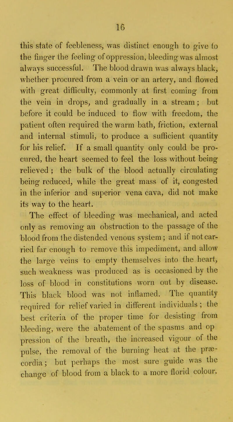this state of feebleness, was distinct cnoug-h to o-ive to * CD O the finger the feeling of oppression, bleeding was almost always successful. The blood drawn was always black, whether procured from a vein or an artery, and flowed with great difficulty, commonly at first coming from the vein in drops, and gradually in a stream; but before it could be induced to flow with freedom, the patient often required the warm bath, friction, external and internal stimuli, to produce a sufficient quantity for his relief. If a small quantity only could be pro- cured, the heart seemed to feel the loss without being relieved ; the bulk of the blood actually circulating being reduced, while the great mass of it, congested in the inferior and superior vena cava, did not make its way to the heart. The effect of bleeding was mechanical, and acted only as removing an obstruction to the passage of the blood from Ihe distended venous system ; and if not car- ried far enough to remove this impediment, and allow the large veins to empty themselves into the heart, such weakness was produced as is occasioned by the loss of blood in constitutions worn out by disease. This black blood was not inflamed. The quantity required for relief varied in different individuals; the best criteria of the proper time for desisting from bleeding, were the abatement of the spasms and op pression of the breath, the increased vigour of the pulse, the removal of the burning heat at the prae- cordia; but perhaps the most sure guide was the change of blood from a black to a more florid colour.
