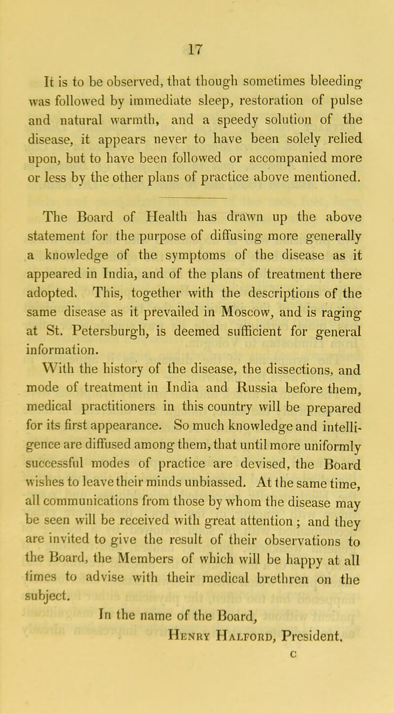 It is to be observed, that though sometimes bleeding- was followed by immediate sleep, restoration of pulse and natural warmth, and a speedy solution of the disease, it appears never to have been solely relied upon, but to have been followed or accompanied more or less by the other plans of practice above mentioned. The Board of Health has drawn up the above statement for the purpose of diffusing- more g-enerally a knowledge of the symptoms of the disease as it appeared in India, and of the plans of treatment there adopted. This, together with the descriptions of the same disease as it prevailed in Moscow, and is raging at St. Petersburgh, is deemed sufficient for general information. With the history of the disease, the dissections, and mode of treatment in India and Russia before them, medical practitioners in this country will be prepared for its first appearance. So much knowledge and intelli- gence are diffused among them, that until more uniformly successful modes of practice are devised, the Board wishes to leave their minds unbiassed. At the same time, all communications from those by whom the disease may be seen will be received with great attention; and they are invited to give the result of their observations to the Board, the Members of which will be happy at all times to advise with their medical brethren on the subject. In the name of the Board, Henry Halford, President. c