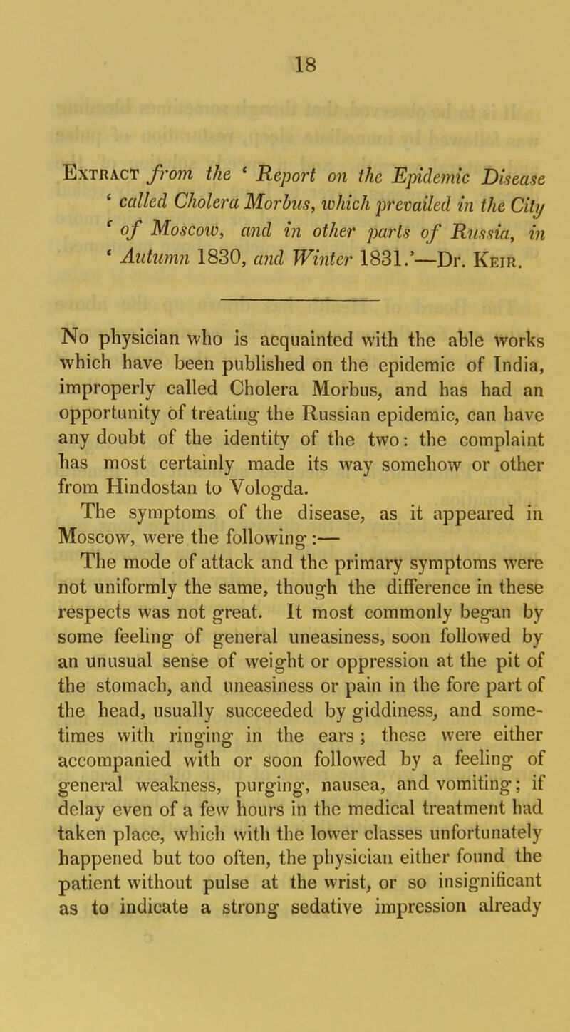 Extract from the ' Report on the Epidemic Disease * called Cholera Morbus, which prevailed in the City c of Moscow, and in other parts of Russia, in ' Autumn 1830, and Winter 1831.'—Dr. Keir. No physician who is acquainted with the able works which have been published on the epidemic of India, improperly called Cholera Morbus, and has had an opportunity of treating the Russian epidemic, can have any doubt of the identity of the two: the complaint has most certainly made its way somehow or other from Hindostan to Vologda. The symptoms of the disease, as it appeared in Moscow, were the following-:— The mode of attack and the primary symptoms were not uniformly the same, though the difference in these respects was not great. It most commonly began by some feeling of general uneasiness, soon followed by an unusual sense of weight or oppression at the pit of the stomach, and uneasiness or pain in the fore part of the head, usually succeeded by giddiness, and some- times with ringing in the ears; these were either accompanied with or soon followed by a feeling of general weakness, purging, nausea, and vomiting; if delay even of a few hours in the medical treatment had taken place, which with the lower classes unfortunately happened but too often, the physician either found the patient without pulse at the wrist, or so insignificant as to indicate a strong sedative impression already