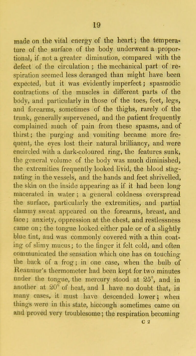 made on the vital energy of the heart; the tempera- ture of the surface of the body underwent a propor- tional, if not a greater diminution, compared with the defect of the circulation ; the mechanical part of re- spiration seemed less deranged than might have been expected, but it was evidently imperfect; spasmodic contractions of the muscles in different parts of the body, and particularly in those of the toes, feet, legs, and forearms, sometimes of the thighs, rarely of the trunk, generally supervened, and the patient frequently complained much of pain from these spasms, and of thirst; the purging and vomiting became more fre- quent, the eyes lost their natural brilliancy, and were encircled with a dark-coloured ring, the features sunk, the general volume of the body was much diminished, the extremities frequently looked livid, the blood stag- nating in the vessels, and the hands and feet shrivelled, the skin on the inside appearing as if it had been long macerated in water ; a general coldness overspread the surface, particularly the extremities, and partial clammy sweat appeared on the forearms, breast, and face; anxiety, oppression at the chest, and restlessness came on; the tongue looked either pale or of a slightly blue tint, and was commonly covered with a thin coat- ing of slimy mucus; to the finger it felt cold, and often communicated the sensation which one has on touching the back of a frog; in one case, when the bulb of Reaumur's thermometer had been kept for two minutes under the tongue, the mercury stood at 25°, and in another at 20° of heat, and I have no doubt that, in many cases, it must have descended lower; when things were in this state, hiccough sometimes came on and proved very troublesome; the respiration becoming c 2