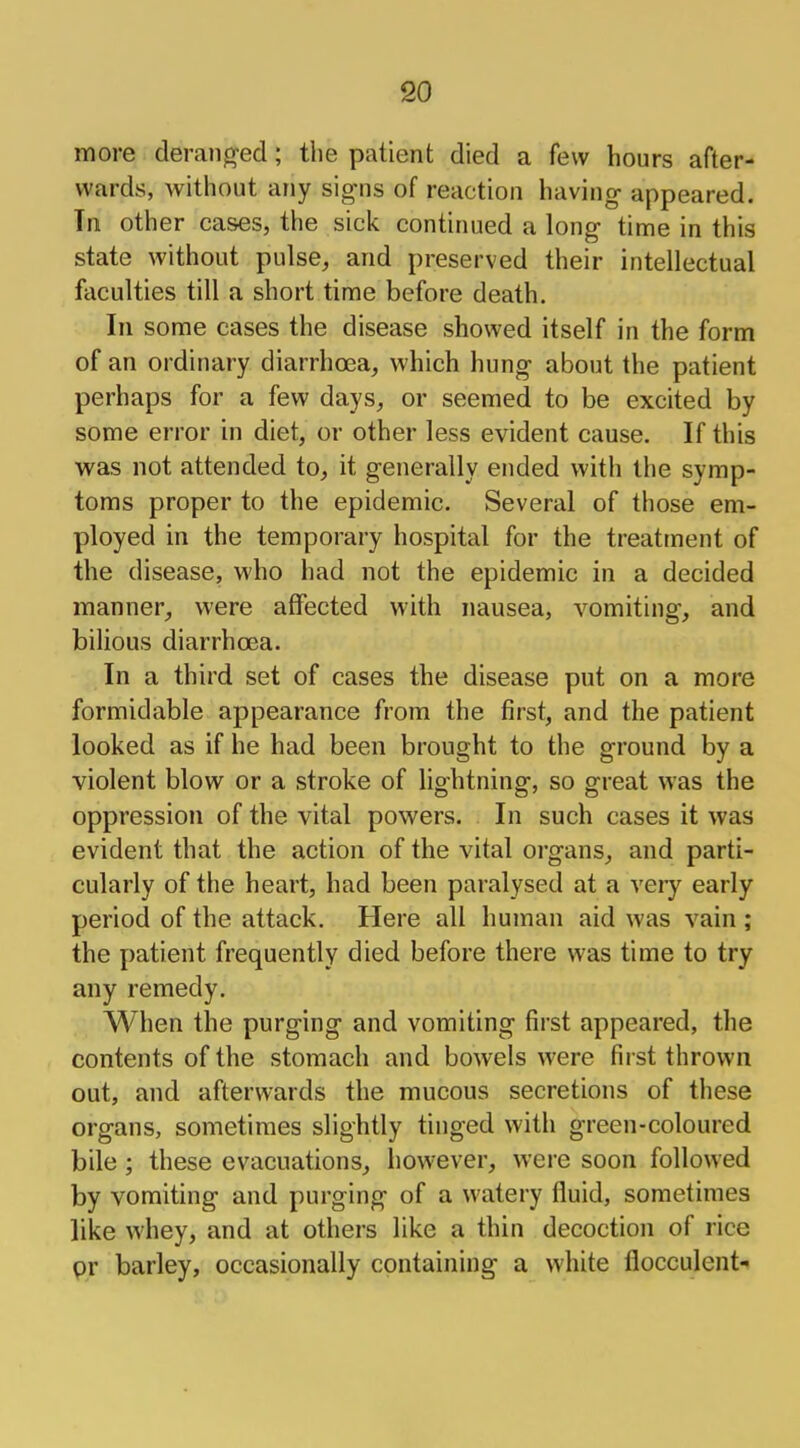 more deranged; the patient died a few hours after- wards, without any signs of reaction having appeared. In other cases, the sick continued a long time in this state without pulse, and preserved their intellectual faculties till a short time before death. In some cases the disease showed itself in the form of an ordinary diarrhoea, which hung about the patient perhaps for a few days, or seemed to be excited by some error in diet, or other less evident cause. If this was not attended to, it generally ended with the symp- toms proper to the epidemic. Several of those em- ployed in the temporary hospital for the treatment of the disease, who had not the epidemic in a decided manner, were affected with nausea, vomiting, and bilious diarrhoea. In a third set of cases the disease put on a more formidable appearance from the first, and the patient looked as if he had been brought to the ground by a violent blow or a stroke of lightning, so great was the oppression of the vital powers. In such cases it was evident that the action of the vital organs, and parti- cularly of the heart, had been paralysed at a very early period of the attack. Here all human aid was vain ; the patient frequently died before there was time to try any remedy. When the purging and vomiting first appeared, the contents of the stomach and bowels were first thrown out, and afterwards the mucous secretions of these organs, sometimes slightly tinged with green-coloured bile ; these evacuations, however, were soon followed by vomiting and purging of a watery fluid, sometimes like whey, and at others like a thin decoction of rice pr barley, occasionally containing a white flocculent-