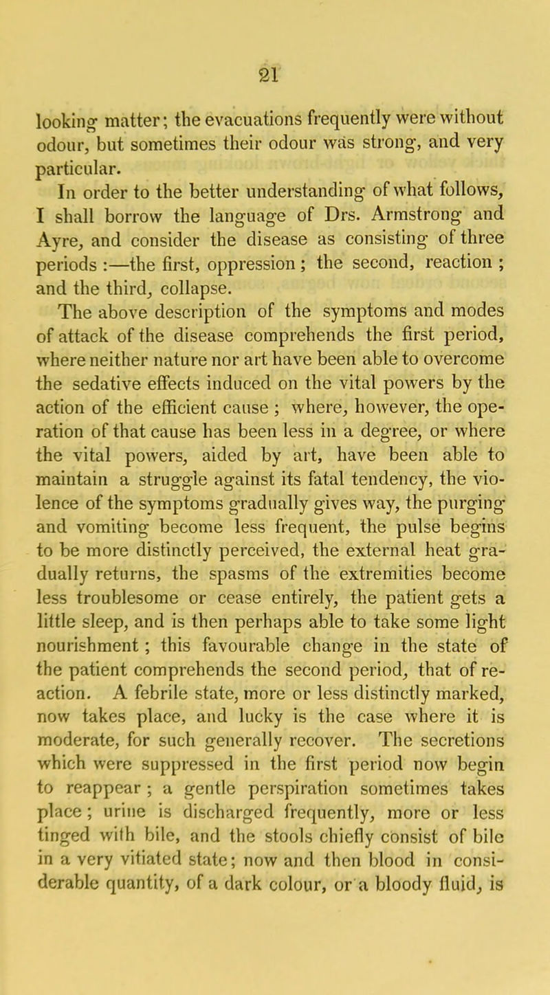 looking matter; the evacuations frequently were without odour, but sometimes their odour was strong, and very particular. In order to the better understanding of what follows, I shall borrow the language of Drs. Armstrong and Ayre, and consider the disease as consisting of three periods :—the first, oppression ; the second, reaction ; and the third, collapse. The above description of the symptoms and modes of attack of the disease comprehends the first period, where neither nature nor art have been able to overcome the sedative effects induced on the vital powers by the action of the efficient cause ; where, however, the ope- ration of that cause has been less in a degree, or where the vital powers, aided by art, have been able to maintain a struggle against its fatal tendency, the vio- lence of the symptoms gradually gives way, the purging and vomiting become less frequent, the pulse begins to be more distinctly perceived, the external heat gra- dually returns, the spasms of the extremities become less troublesome or cease entirely, the patient gets a little sleep, and is then perhaps able to take some light nourishment; this favourable change in the state of the patient comprehends the second period, that of re- action. A febrile state, more or less distinctly marked, now takes place, and lucky is the case where it is moderate, for such generally recover. The secretions which were suppressed in the first period now begin to reappear ; a gentle perspiration sometimes takes place ; urine is discharged frequently, more or less tinged with bile, and the stools chiefly consist of bile in a very vitiated state; now and then blood in consi- derable quantity, of a dark colour, or a bloody fluid, is