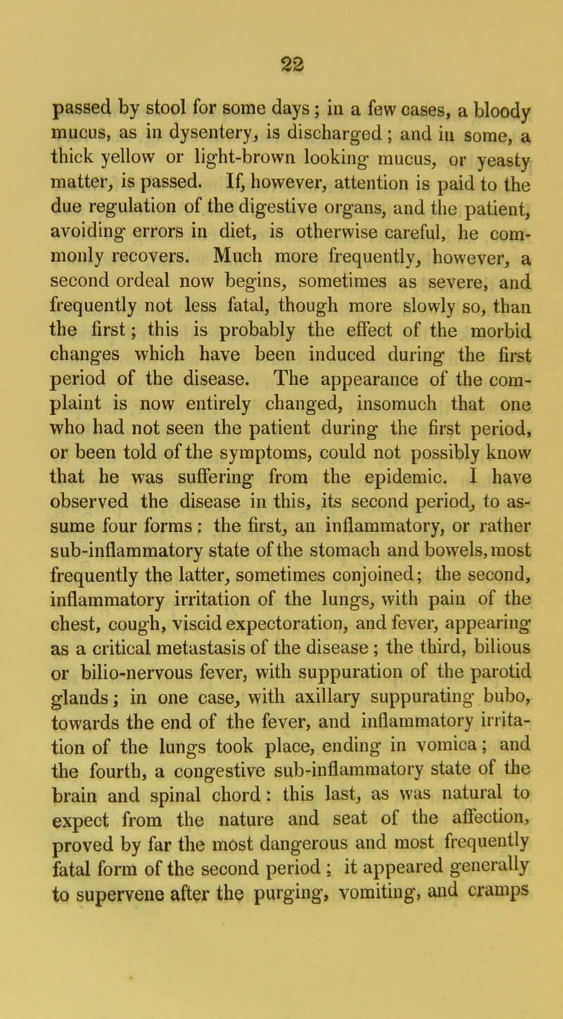 passed by stool for some days; in a few cases, a bloody mucus, as in dysentery, is discharged; and in some, a thick yellow or light-brown looking mucus, or yeasty matter, is passed. If, however, attention is paid to the due regulation of the digestive organs, and the patient, avoiding errors in diet, is otherwise careful, he com- monly recovers. Much more frequently, however, a second ordeal now begins, sometimes as severe, and frequently not less fatal, though more slowly so, than the first; this is probably the effect of the morbid changes which have been induced during the first period of the disease. The appearance of the com- plaint is now entirely changed, insomuch that one who had not seen the patient during the first period, or been told of the symptoms, could not possibly know that he was suffering from the epidemic. I have observed the disease in this, its second period, to as- sume four forms: the first, an inflammatory, or rather sub-inflammatory state of the stomach and bowels, most frequently the latter, sometimes conjoined; the second, inflammatory irritation of the lungs, with pain of the chest, cough, viscid expectoration, and fever, appearing as a critical metastasis of the disease; the third, bilious or bilio-nervous fever, with suppuration of the parotid glands; in one case, with axillary suppurating bubo, towards the end of the fever, and inflammatory irrita- tion of the lungs took place, ending in vomica; and the fourth, a congestive sub-inflammatory state of the brain and spinal chord: this last, as was natural to expect from the nature and seat of the affection, proved by far the most dangerous and most frequently fatal form of the second period ; it appeared generally to supervene after the purging, vomiting, and cramps