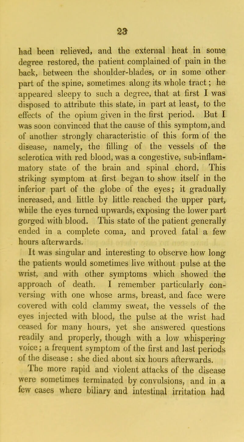 had been relieved, and the external heat in some degree restored, the patient complained of pain in the back, between the shoulder-blades, or in some other part of the spine, sometimes along its whole tract; he appeared sleepy to such a degree, that at first I was disposed to attribute this state, in part at least, to the effects of the opium given in the first period. But I was soon convinced that the cause of this symptom, and of another strongly characteristic of this form of the disease, namely, the filling of the vessels of the sclerotica with red blood, was a congestive, sub-inflam- matory state of the brain and spinal chord. This striking symptom at first began to show itself in the inferior part of the globe of the eyes; it gradually increased, and little by little reached the upper part, while the eyes turned upwards, exposing the lower part gorged with blood. This state of the patient generally ended in a complete coma, and proved fatal a few hours afterwards. It was singular and interesting to observe how long the patients would sometimes live without pulse at the wrist, and with other symptoms which showed the approach of death. I remember particularly con- versing with one whose arms, breast, and face were covered with cold clammy sweat, the vessels of the eyes injected with blood, the pulse at the wrist had ceased for many hours, yet she answered questions readily and properly, though with a low whispering voice; a frequent symptom of the first and last periods of the disease j she died about six hours afterwards. The more rapid and violent attacks of the disease were sometimes terminated by convulsions, and in a few cases where biliary and intestinal irritation had