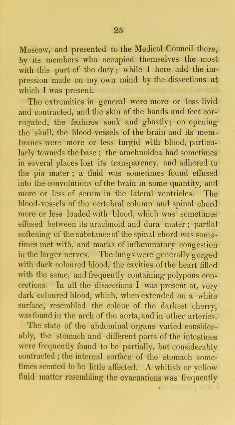 Moscow, and presented to the Medical Council there, by its members who occupied themselves the most with this part of the duty; while I here add the im- pression made on my own mind by the dissections at which I was present. The extremities in general were more or less livid and contracted, and the skin of the hands and feet cor- rugated, the features sunk and ghastly; on opening the skull, the blood-vessels of the brain and its mem- branes were more or less turgid with blood, particu- larly towards the base ; the arachnoidea had sometimes in several places lost its transparency, and adhered to the pia mater; a fluid was sometimes found effused into the convolutions of the brain in some quantity, and more or less of serum in the lateral ventricles. The blood-vessels of the vertebral column and spinal chord more or less loaded with blood, which was sometimes effused between its arachnoid and dura mater; partial softening of the substance of the spinal chord was some- times met with, and marks of inflammatory congestion in the larger nerves. The lungs were generally gorged with dark coloured blood, the cavities of the heart filled with the same, and frequently containing polypous con- cretions. In all the dissections I was present at, very dark coloured blood, which, when extended on a white surface, resembled the colour of the darkest cherry, was found in the arch of the aorta, and in other arteries. The state of the abdominal organs varied consider- ably, the stomach and different parts of the intestines were frequently found to be partially, but considerably contracted; the internal surface of the stomach some- times seemed to be little affected. A whitish or yellow fluid matter resembling the evacuations was frequently