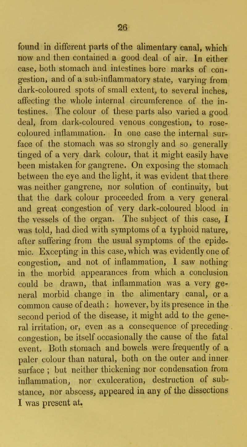 found in different parts of the alimentary canal, which now and then contained a good deal of air. In either case, both stomach and intestines bore marks of con- gestion, and of a sub-inflammatory state, varying from dark-coloured spots of small extent, to several inches, affecting the whole internal circumference of the in- testines. The colour of these parts also varied a good deal, from dark-coloured venous congestion, to rose- coloured inflammation. In one case the internal sur- face of the stomach was so strongly and so generally tinged of a very dark colour, that it might easily have been mistaken for gangrene. On exposing the stomach between the eye and the light, it was evident that there was neither gangrene, nor solution of continuity, but that the dark colour proceeded from a very general and great congestion of very dark-coloured blood in the vessels of the organ. The subject of this case, I was told, had died with symptoms of a typhoid nature, after suffering from the usual symptoms of the epide- mic. Excepting in this case, which was evidently one of congestion, and not of inflammation, I saw nothing in the morbid appearances from which a conclusion could be drawn, that inflammation was a very ge- neral morbid change in the alimentary canal, or a common cause of death: however, by its presence in the second period of the disease, it might add to the gene- ral irritation, or, even as a consequence of preceding congestion, be itself occasionally the cause of the fatal event. Both stomach and bowels were frequently of a paler colour than natural, both on the outer and inner surface ; but neither thickening nor condensation from inflammation, nor exulceration, destruction of sub- stance, nor abscess, appeared in any of the dissections I was present at.