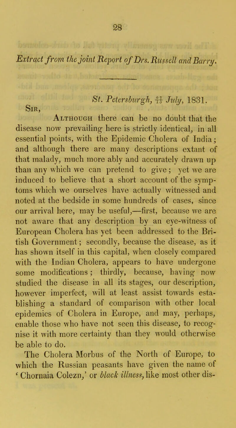 Extract from the joint Report ofDrs. Russell and Barry. St. Petersburgh, # July, 1831. Sir, Although there can be no doubt that the disease now prevailing here is strictly identical, in all essential points, with the Epidemic Cholera of India; and although there are many descriptions extant of that malady, much more ably and accurately drawn up than any which we can pretend to give; yet we are induced to believe that a short account of the symp- toms which we ourselves have actually witnessed and noted at the bedside in some hundreds of cases, since our arrival here, may be useful,—first, because we are not aware that any description by an eye-witness of European Cholera has yet been addressed to the Bri- tish Government; secondly, because the disease, as it has shown itself in this capital, when closely compared with the Indian Cholera, appears to have undergone some modifications; thirdly, because, having now studied the disease in all its stages, our description, however imperfect, will at least assist towards esta- blishing a standard of comparison with other local epidemics of Cholera in Europe, and may, perhaps, enable those who have not seen this disease, to recog- nise it with more certainty than they would otherwise be able to do. The Cholera Morbus of the North of Europe, to which the Russian peasants have given the name of ' Chornaia Colezn/ or black illness, like most other dis-