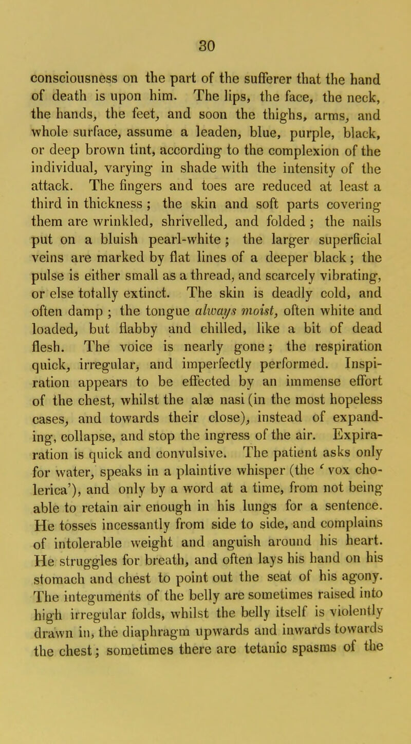 so consciousness on the part of the sufferer that the hand of death is upon him. The lips, the face, the neck, the hands, the feet, and soon the thighs, arms, and whole surface, assume a leaden, blue, purple, black, or deep brown tint, according- to the complexion of the individual, varying in shade with the intensity of the attack. The fingers and toes are reduced at least a third in thickness ; the skin and soft parts covering them are wrinkled, shrivelled, and folded; the nails put on a bluish pearl-white ; the larger superficial veins are marked by flat lines of a deeper black; the pulse is either small as a thread, and scarcely vibrating, or else totally extinct. The skin is deadly cold, and often damp ; the tongue always moist, often white and loaded, but flabby and chilled, like a bit of dead flesh. The voice is nearly gone; the respiration quick, irregular, and imperfectly performed. Inspi- ration appears to be effected by an immense effort of the chest, whilst the alae nasi (in the most hopeless cases, and towards their close), instead of expand- ing, collapse, and stop the ingress of the air. Expira- ration is quick and convulsive. The patient asks only for water, speaks in a plaintive whisper (the * vox cho- lerica'), and only by a word at a time, from not being able to retain air enough in his lungs for a sentence. He tosses incessantly from side to side, and complains of intolerable weight and anguish around his heart. He struggles for breath, and often lays his hand on his stomach and chest to point out the seat of his agony. The integuments of the belly are sometimes raised into high irregular folds, whilst the belly itself is violently drawn in, the diaphragm upwards and inwards towards the chest; sometimes there are tetanic spasms of the