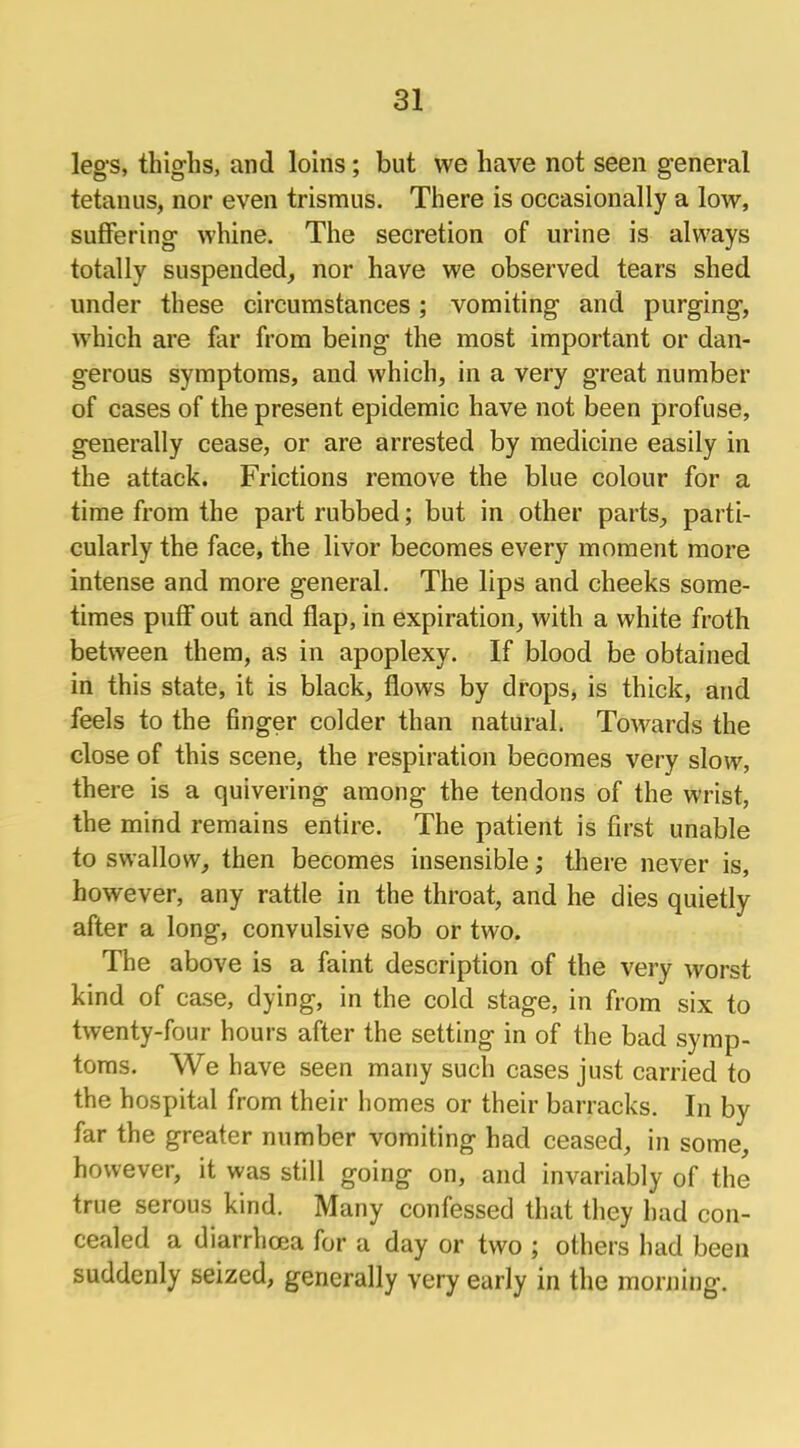 legs, thighs, and loins; but we have not seen general tetanus, nor even trismus. There is occasionally a low, suffering whine. The secretion of urine is always totally suspended, nor have we observed tears shed under these circumstances; vomiting and purging, which are far from being the most important or dan- gerous symptoms, and which, in a very great number of cases of the present epidemic have not been profuse, generally cease, or are arrested by medicine easily in the attack. Frictions remove the blue colour for a time from the part rubbed; but in other parts, parti- cularly the face, the livor becomes every moment more intense and more general. The lips and cheeks some- times puff out and flap, in expiration, with a white froth between them, as in apoplexy. If blood be obtained in this state, it is black, flows by drops, is thick, and feels to the finger colder than natural. Towards the close of this scene, the respiration becomes very slow, there is a quivering among the tendons of the wrist, the mind remains entire. The patient is first unable to swallow, then becomes insensible; there never is, however, any rattle in the throat, and he dies quietly after a long, convulsive sob or two. The above is a faint description of the very worst kind of case, dying, in the cold stage, in from six to twenty-four hours after the setting in of the bad symp- toms. We have seen many such cases just carried to the hospital from their homes or their barracks. In by far the greater number vomiting had ceased, in some, however, it was still going on, and invariably of the true serous kind. Many confessed that they had con- cealed a diarrhoea for a day or two ; others had been suddenly seized, generally very early in the morning.