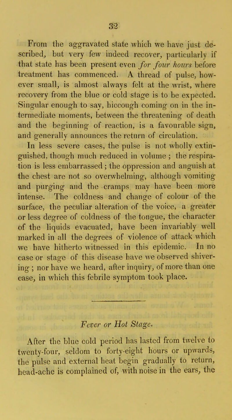 From the aggravated state which we have just de- scribed, but very few indeed recover, particularly if that state has been present even for four hours before treatment has commenced. A thread of pulse, how- ever small, is almost always felt at the wrist, where recovery from the blue or cold stage is to be expected. Singular enough to say, hiccough coming on in the in- termediate moments, between the threatening of death and the beginning of reaction, is a favourable sign, and generally announces the return of circulation. In less severe cases, the pulse is not wholly extin- guished, though much reduced in volume ; the respira- tion is less embarrassed; the oppression and anguish at the chest are not so overwhelming, although vomiting and purging and the cramps may have been more intense. The coldness and change of colour of the surface, the peculiar alteration of the voice, a greater or less degree of coldness of the tongue, the character of the liquids evacuated, have been invariably well marked in all the degrees of violence of attack which we have hitherto witnessed in this epidemic. In no case or sta<re of this disease have we observed shiver- ing ; nor have we heard, after inquiry, of more than one case, in which this febrile symptom took place. Fever or Hot Stage. After the blue cold period has lasted from twelve to twenty-four, seldom to forty-eight hours or upwards, the pulse and external heat begin gradually to return, head-ache is complained of, with noise in the ears, the