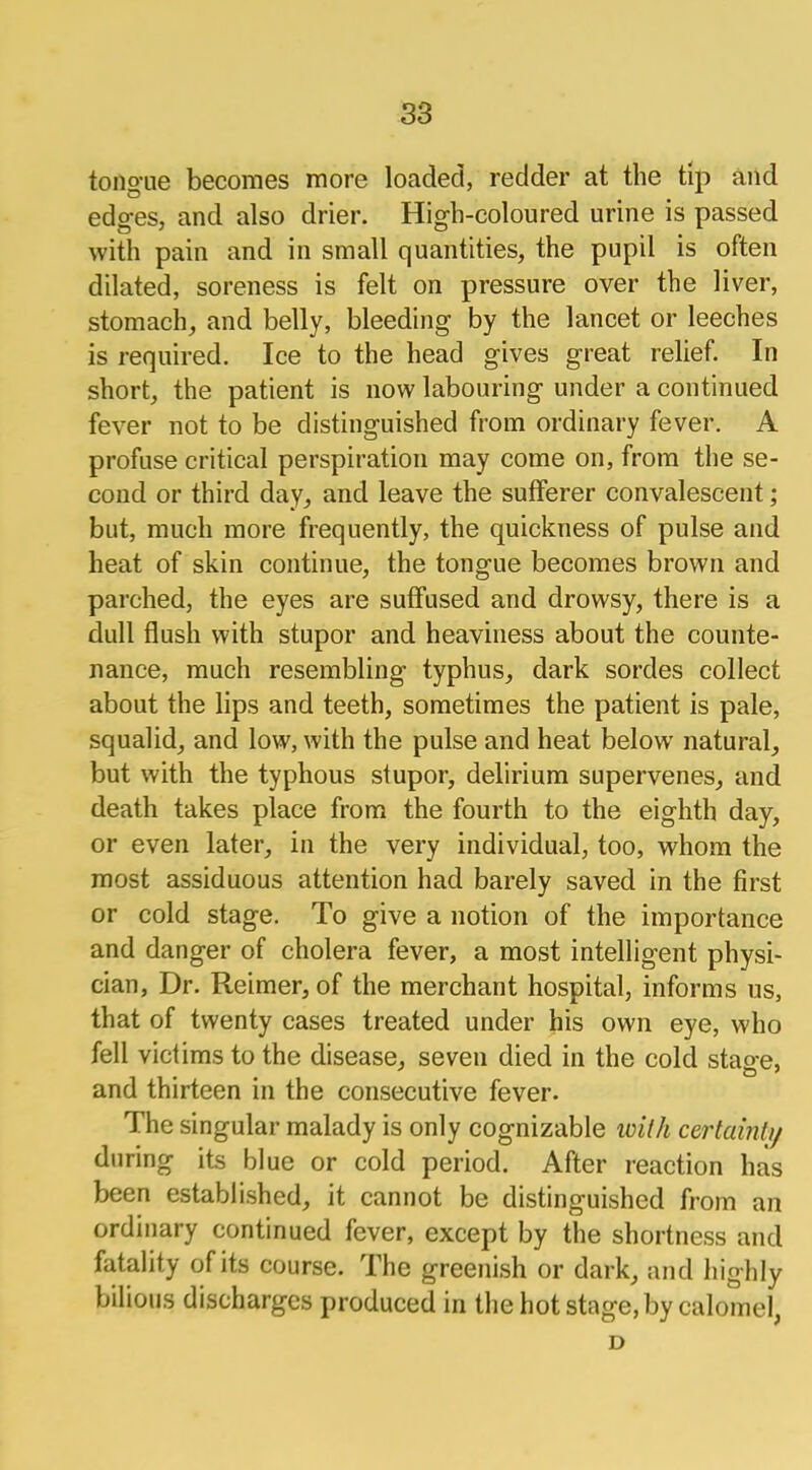 tono'iie becomes more loaded, redder at the tip and edges, and also drier. Higb-coloured urine is passed with pain and in small quantities, the pupil is often dilated, soreness is felt on pressure over the liver, stomach, and belly, bleeding by the lancet or leeches is required. Ice to the head gives great relief. In short, the patient is now labouring under a continued fever not to be distinguished from ordinary fever. A profuse critical perspiration may come on, from the se- cond or third day, and leave the sufferer convalescent; but, much more frequently, the quickness of pulse and heat of skin continue, the tongue becomes brown and parched, the eyes are suffused and drowsy, there is a dull flush with stupor and heaviness about the counte- nance, much resembling typhus, dark sordes collect about the lips and teeth, sometimes the patient is pale, squalid, and low, with the pulse and heat below natural, but with the typhous stupor, delirium supervenes, and death takes place from the fourth to the eighth day, or even later, in the very individual, too, whom the most assiduous attention had barely saved in the first or cold stage. To give a notion of the importance and danger of cholera fever, a most intelligent physi- cian, Dr. Reimer, of the merchant hospital, informs us, that of twenty cases treated under his own eye, who fell victims to the disease, seven died in the cold stage, and thirteen in the consecutive fever. The singular malady is only cognizable ivilh certain/// during its blue or cold period. After reaction has been established, it cannot be distinguished from an ordinary continued fever, except by the shortness and fatality of its course. The greenish or dark, and highly bilious discharges produced in the hot stage, by calomel, D