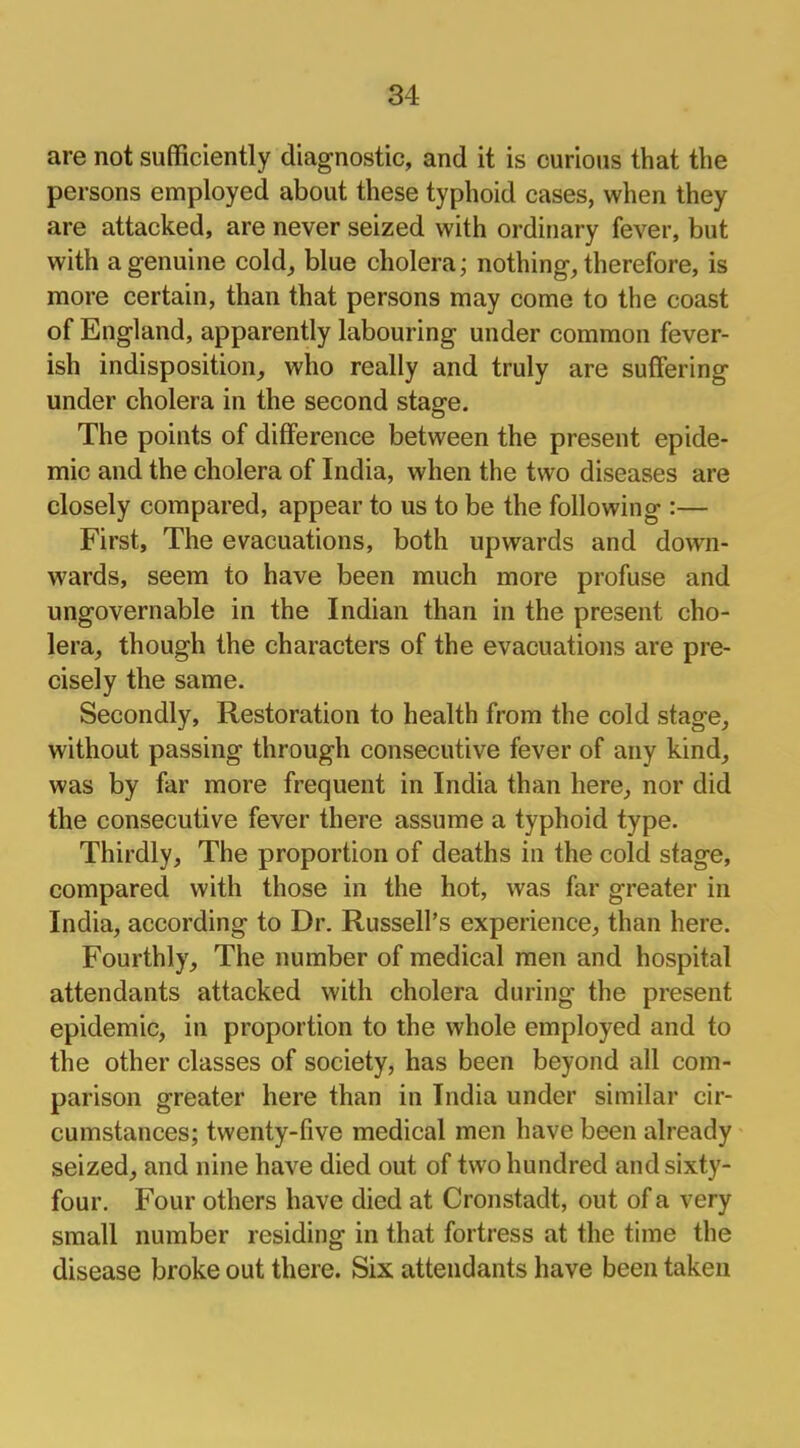 are not sufficiently diagnostic, and it is curious that the persons employed about these typhoid cases, when they are attacked, are never seized with ordinary fever, but with a genuine cold, blue cholera; nothing, therefore, is more certain, than that persons may come to the coast of England, apparently labouring under common fever- ish indisposition, who really and truly are suffering under cholera in the second stage. The points of difference between the present epide- mic and the cholera of India, when the two diseases are closely compared, appear to us to be the following :— First, The evacuations, both upwards and down- wards, seem to have been much more profuse and ungovernable in the Indian than in the present cho- lera, though the characters of the evacuations are pre- cisely the same. Secondly, Restoration to health from the cold stage, without passing through consecutive fever of any kind, was by far more frequent in India than here, nor did the consecutive fever there assume a typhoid type. Thirdly, The proportion of deaths in the cold stage, compared with those in the hot, was far greater in India, according to Dr. Russell's experience, than here. Fourthly, The number of medical men and hospital attendants attacked with cholera during the present epidemic, in proportion to the whole employed and to the other classes of society, has been beyond all com- parison greater here than in India under similar cir- cumstances; twenty-five medical men have been already seized, and nine have died out of two hundred and sixty- four. Four others have died at Cronstadt, out of a very small number residing in that fortress at the time the disease broke out there. Six attendants have been taken