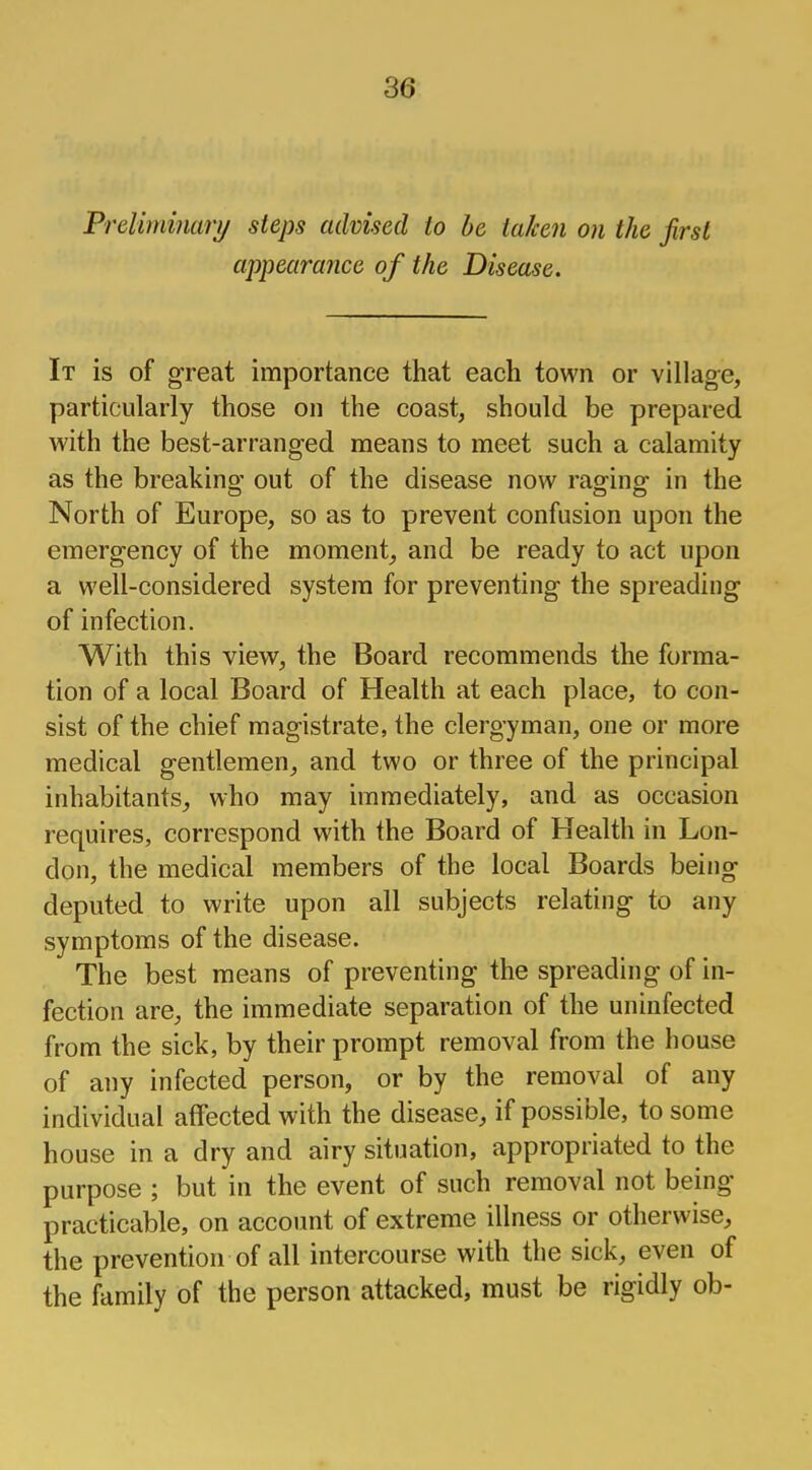 Preliminary steps advised to be taken on the first appearance of the Disease. It is of great importance that each town or village, particularly those on the coast, should be prepared with the best-arranged means to meet such a calamity as the breaking out of the disease now raging in the North of Europe, so as to prevent confusion upon the emergency of the moment, and be ready to act upon a well-considered system for preventing the spreading of infection. With this view, the Board recommends the forma- tion of a local Board of Health at each place, to con- sist of the chief magistrate, the clergyman, one or more medical gentlemen, and two or three of the principal inhabitants, who may immediately, and as occasion requires, correspond with the Board of Health in Lon- don, the medical members of the local Boards being deputed to write upon all subjects relating to any symptoms of the disease. The best means of preventing the spreading of in- fection are,, the immediate separation of the uninfected from the sick, by their prompt removal from the house of any infected person, or by the removal of any individual affected with the disease, if possible, to some house in a dry and airy situation, appropriated to the purpose ; but in the event of such removal not being- practicable, on account of extreme illness or otherwise, the prevention of all intercourse with the sick, even of the family of the person attacked, must be rigidly ob-