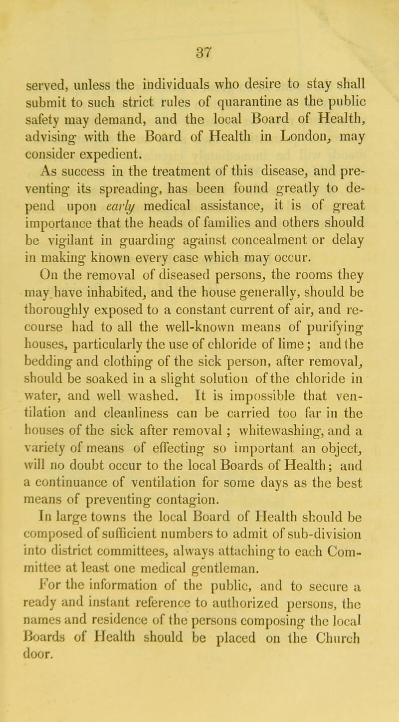 served, unless the individuals who desire to stay shall submit to such strict rules of quarantine as the public safety may demand, and the local Board of Health, advising- with the Board of Health in London, may consider expedient. As success in the treatment of this disease, and pre- venting- its spreading, has been found greatly to de- pend upon early medical assistance, it is of great importance that the heads of families and others should be vigilant in guarding against concealment or delay in making known every case which may occur. On the removal of diseased persons, the rooms they may. have inhabited, and the house generally, should be thoroughly exposed to a constant current of air, and re- course had to all the well-known means of purifying- houses, particularly the use of chloride of lime; and the bedding and clothing of the sick person, after removal, should be soaked in a slight solution of the chloride in water, and well washed. It is impossible that ven- tilation and cleanliness can be carried too far in the houses of the sick after removal; whitewashing, and a variety of means of effecting so important an object, will no doubt occur to the local Boards of Health; and a continuance of ventilation for some days as the best means of preventing contagion. In large towns the local Board of Health should be composed of sufficient numbers to admit of sub-division into district committees, always attaching to each Com- mittee at least one medical gentleman. For the information of the public, and to secure a ready and instant reference to authorized persons, the names and residence of the persons composing the local Boards of Health should be placed on the Church door.