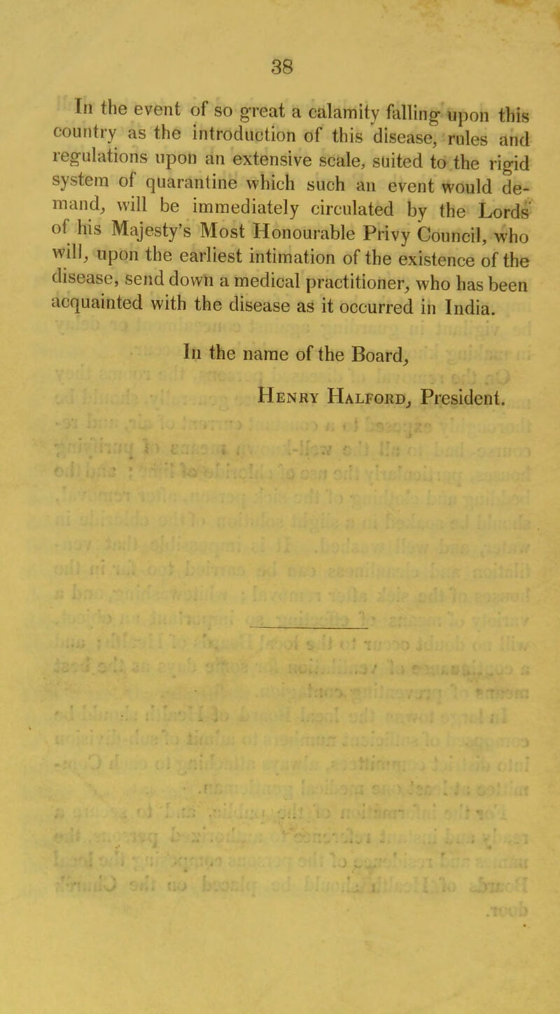 In the event of so great a calamity falling- upon this country as the introduction of this disease, rules and regulations upon an extensive scale, suited to the rigid system of quarantine which such an event would de- mand, will be immediately circulated by the Lords' of his Majesty's Most Honourable Privy Council, who will, upon the earliest intimation of the existence of the disease, send down a medical practitioner, who has been acquainted with the disease as it occurred in India. In the name of the Board, Henry Halford, President.