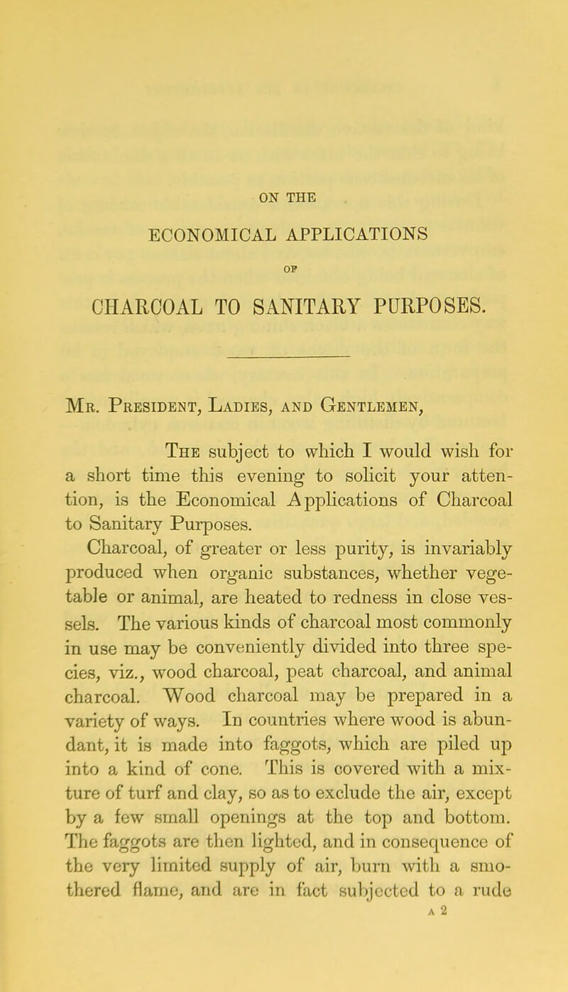 ON THE ECONOMICAL APPLICATIONS OP CHARCOAL TO SANITARY PURPOSES. Mr. President, Ladies, and Gentlemen, The subject to which I would wish for a short time this evening to solicit your atten- tion, is the Economical Applications of Charcoal to Sanitary Purposes. Charcoal, of greater or less purity, is invariably produced when organic substances, whether vege- table or animal, are heated to redness in close ves- sels. The various kinds of charcoal most commonly in use may be conveniently divided into three spe- cies, viz., wood charcoal, peat charcoal, and animal charcoal. Wood charcoal may be prepared in a variety of ways. In countries where wood is abun- dant, it is made into faggots, which are piled up into a kind of cone. This is covered with a mix- ture of turf and clay, so as to exclude the air, except by a few small openings at the top and bottom. The faggots are then lighted, and in consequence of the very limited supply of air, burn with a smo- thered flame, and are in fact subjected to a rude