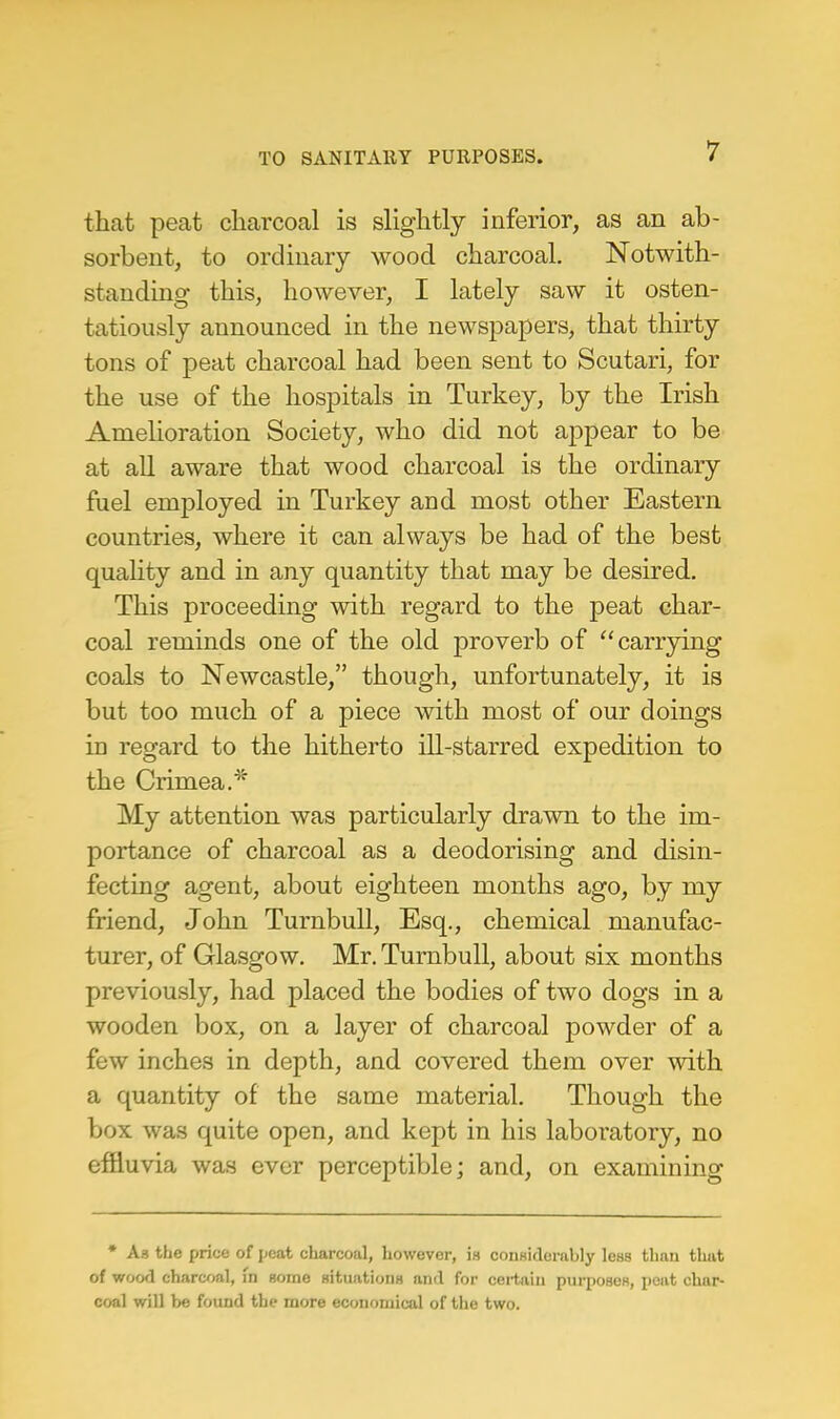 that peat charcoal is slightly inferior, as an ab- sorbent, to ordinary wood charcoal. Notwith- standing this, however, I lately saw it osten- tatiously announced in the newspapers, that thirty tons of peat charcoal had been sent to Scutari, for the use of the hospitals in Turkey, by the Irish Amelioration Society, who did not appear to be at all aware that wood charcoal is the ordinary fuel employed in Turkey and most other Eastern countries, where it can always be had of the best quality and in any quantity that may be desired. This proceeding with regard to the peat char- coal reminds one of the old proverb of carrying coals to Newcastle, though, unfortunately, it is but too much of a piece with most of our doings in regard to the hitherto ill-starred expedition to the Crimea.* My attention was particularly drawn to the im- portance of charcoal as a deodorising and disin- fecting agent, about eighteen months ago, by my friend, John Turnbull, Esq., chemical manufac- turer, of Glasgow. Mr. Turnbull, about six months previously, had placed the bodies of two dogs in a wooden box, on a layer of charcoal powder of a few inches in depth, and covered them over with a quantity of the same material. Though the box was quite open, and kept in his laboratory, no effluvia was ever perceptible; and, on examining * Aa the price of peat charcoal, howevor, is considerably less than that of wood charcoal, in gome Bitnationx anil for certain purposes, peat char- coal will be found the more economical of the two.