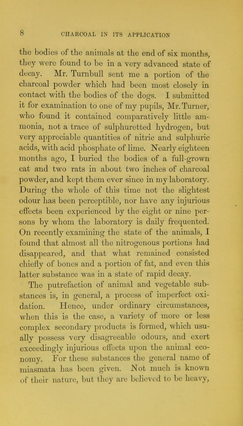 the bodies of the animals at the end of six months, they were found to be in a very advanced state of decay. Mr. Turnbull sent me a portion of the charcoal powder which had been most closely in contact with the bodies of the dogs. I submitted it for examination to one of my pupils, Mr. Turner, who found it contained comparatively little am- monia, not a trace of sulphuretted hydrogen, but very appreciable quantities of nitric and sulphuric acids, with acid phosphate of lime. Nearly eighteen months ago, I buried the bodies of a full-grown cat and two rats in about two inches of charcoal powder, and kept them ever since in my laboratory. During the whole of this time not the slightest odour has been perceptible, nor have any injurious effects been experienced by the eight or nine per- sons by whom the laboratory is daily frequented. On recently examining the state of the animals, I found that almost all the nitrogenous portions had disappeared, and that what remained consisted chiefly of bones and a portion of fat, and even this latter substance was in a state of rapid decay. The putrefaction of animal and vegetable sub- stances is, in general, a process of imperfect oxi- dation. Hence, under ordinary circumstances, when this is the case, a variety of more or less complex secondary products is formed, which usu- ally possess very disagreeable odours, and exert exceedingly injurious effects upon the animal eco- nomy. For these substances the general name of miasmata has been given. Not much is known of their nature, but they are believed to be heavy,