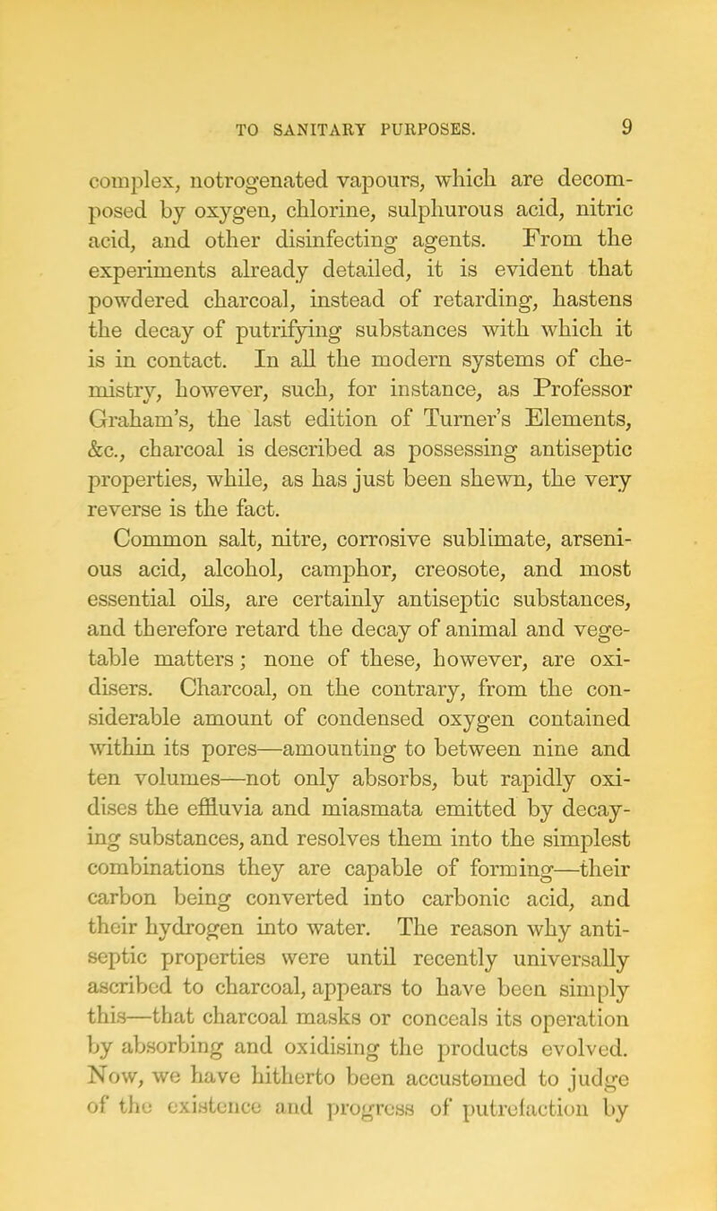 complex, notrogenated vapours, which are decom- posed by oxygen, chlorine, sulphurous acid, nitric acid, and other disinfecting agents. From the experiments already detailed, it is evident that powdered charcoal, instead of retarding, hastens the decay of putrifying substances with which it is in contact. In all the modern systems of che- mistry, however, such, for instance, as Professor Graham's, the last edition of Turner's Elements, &c, charcoal is described as possessing antiseptic properties, while, as has just been shewn, the very reverse is the fact. Common salt, nitre, corrosive sublimate, arseni- ous acid, alcohol, camphor, creosote, and most essential oils, are certainly antiseptic substances, and therefore retard the decay of animal and vege- table matters; none of these, however, are oxi- disers. Charcoal, on the contrary, from the con- siderable amount of condensed oxygen contained within its pores—amounting to between nine and ten volumes—not only absorbs, but rapidly oxi- dises the effluvia and miasmata emitted by decay- ing substances, and resolves them into the simplest combinations they are capable of forming—their carbon being converted into carbonic acid, and their hydrogen into water. The reason why anti- septic properties were until recently universally ascribed to charcoal, appears to have been simply this—that charcoal masks or conceals its operation by absorbing and oxidising the products evolved. Now, we have hitherto been accustomed to judge of the existence and progress of putrefaction by