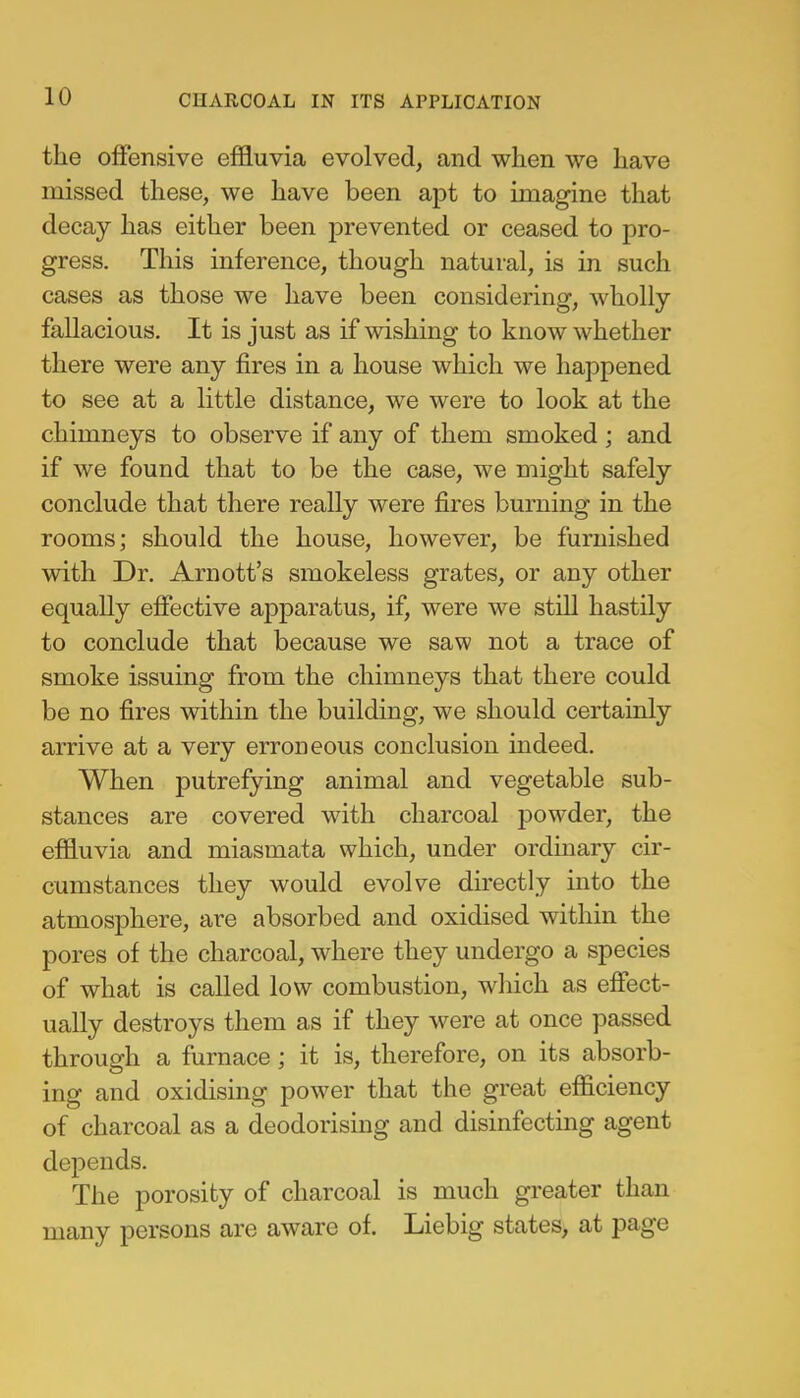 the offensive effluvia evolved, and when we have missed these, we have been apt to imagine that decay has either been prevented or ceased to pro- gress. This inference, though natural, is in such cases as those we have been considering, wholly fallacious. It is just as if wishing to know whether there were any fires in a house which we happened to see at a little distance, we were to look at the chimneys to observe if any of them smoked; and if we found that to be the case, we might safely conclude that there really were fires burning in the rooms; should the house, however, be furnished with Dr. Arnott's smokeless grates, or any other equally effective apparatus, if, were we still hastily to conclude that because we saw not a trace of smoke issuing from the chimneys that there could be no fires within the building, we should certainly arrive at a very erroneous conclusion indeed. When putrefying animal and vegetable sub- stances are covered with charcoal powder, the effluvia and miasmata which, under ordinary cir- cumstances they would evolve directly into the atmosphere, are absorbed and oxidised within the pores of the charcoal, where they undergo a species of what is called low combustion, which as effect- ually destroys them as if they were at once passed through a furnace ; it is, therefore, on its absorb- ing and oxidising power that the great efficiency of charcoal as a deodorising and disinfecting agent depends. The porosity of charcoal is much greater than many persons are aware of. Liebig states, at page