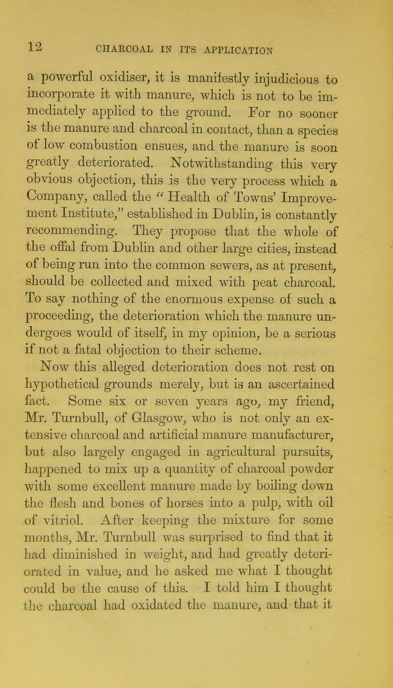 a powerful oxidiser, it is manifestly injudicious to incorporate it with manure, which is not to be im- mediately applied to the ground. For no sooner is the manure and charcoal in contact, than a species of low combustion ensues, and the manure is soon greatly deteriorated. Notwithstanding this very obvious objection, this is the very process which a Company, called the  Health of Towns' Improve- ment Institute, established in Dublin, is constantly recommending. They propose that the whole of the offal from Dublin and other large cities, instead of being run into the common sewers, as at present, should be collected and mixed with peat charcoal. To say nothing of the enormous expense of such a proceeding, the deterioration which the manure un- dergoes would of itself, in my opinion, be a serious if not a fatal objection to their scheme. Now this alleged deterioration does not rest on hypothetical grounds merely, but is an ascertained fact. Some six or seven years ago, my friend, Mr. Turnbull, of Glasgow, who is not only an ex- tensive charcoal and artificial manure manufacturer, but also largely engaged in agricultural pursuits, happened to mix up a quantity of charcoal powder with some excellent manure made by boiling down the flesh and bones of horses into a pulp, with oil of vitriol. After keeping the mixture for some months, Mr. Turnbull was surprised to find that it had diminished in weight, and had greatly deteri- orated in value, and he asked me what I thought could be the cause of this. I told him I thought the charcoal had oxidated the manure, and that it