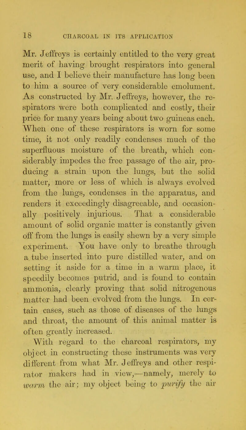 Mr. Jeffreys is certainly entitled to the very great merit of having brought respirators into general use, and I believe their manufacture has long been to him a source of very considerable emolument. As constructed by Mr. Jeffreys, however, the re- spirators were both complicated and costly, their price for many years being about two guineas each. When one of these respirators is worn for some time, it not only readily condenses much of the superfluous moisture of the breath, which con- siderably impedes the free passage of the air, pro- ducing a strain upon the lungs, but the solid matter, more or less of which is always evolved from the lungs, condenses in the apparatus, and readers it exceedingly disagreeable, and occasion- ally positively injurious. That a considerable amount of solid organic matter is constantly given off from the lungs is easily shewn by a very simple experiment. You have only to breathe through a tube inserted into pure distilled water, and on setting it aside for a time in a warm place, it speedily becomes putrid, and is found to contain ammonia, clearly proving that solid nitrogenous matter had been evolved from the lungs. In cer- tain cases, such as those of diseases of the lungs and throat, the amount of this animal matter is often greatly increased. With regard to the charcoal respirators, my obj ect in constructing these instruments was very different from what Mr. Jeffreys and other respi- rator makers had in view,—namely, merely to warm the air; my object being to purify the air