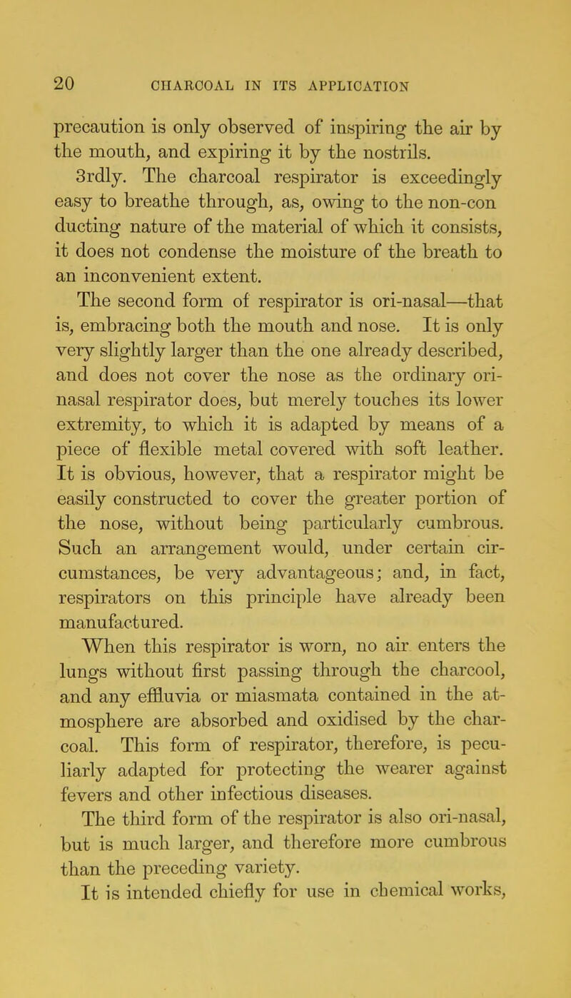 precaution is only observed of inspiring the air by the mouth, and expiring it by the nostrils. 3rdly. The charcoal respirator is exceedingly easy to breathe through, as, owing to the non-con ducting nature of the material of which it consists, it does not condense the moisture of the breath to an inconvenient extent. The second form of respirator is ori-nasal—that is, embracing both the mouth and nose. It is only very slightly larger than the one already described, and does not cover the nose as the ordinary ori- nasal respirator does, but merely touches its lower extremity, to which it is adapted by means of a piece of flexible metal covered with soft leather. It is obvious, however, that a respirator might be easily constructed to cover the greater portion of the nose, without being particularly cumbrous. Such an arrangement would, under certain cir- cumstances, be very advantageous; and, in fact, respirators on this principle have already been manufactured. When this respirator is worn, no air enters the lungs without first passing through the charcool, and any efHuvia or miasmata contained in the at- mosphere are absorbed and oxidised by the char- coal. This form of respirator, therefore, is pecu- liarly adapted for protecting the wearer against fevers and other infectious diseases. The third form of the respirator is also ori-nasal, but is much larger, and therefore more cumbrous than the preceding variety. It is intended chiefly for use in chemical works,