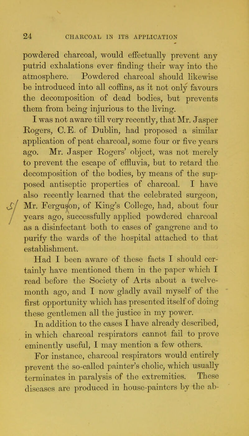 powdered charcoal, would effectually prevent any- putrid exhalations ever rinding their way into the atmosphere. Powdered charcoal should likewise be introduced into all coffins, as it not only favours the decomposition of dead bodies, but prevents them from being injurious to the living. I was not aware till very recently, that Mr. Jasper Rogers, C.E. of Dublin, had proposed a similar application of peat charcoal, some four or five years ago. Mr. Jasper Rogers' object, was not merely to prevent the escape of effluvia, but to retard the decomposition of the bodies, by means of the sup- posed antiseptic properties of charcoal. I have also recently learned that the celebrated surgeon, Si Mr. Ferguson, of King's College, had, about four J years ago, successfully applied powdered charcoal as a disinfectant both to cases of gangrene and to purify the wards of the hospital attached to that establishment. Had I been aware of these facts I should cer- tainly have mentioned them in the paper which I read before the Society of Arts about a twelve- month ago, and I now gladly avail myself of the first opportunity which has presented itself of doing these gentlemen all the justice in my power. In addition to the cases I have already described, in which charcoal respirators cannot fail to prove eminently useful, I may mention a few others. For instance, charcoal respirators would entirely prevent the so-called painter's cholic, which usually terminates in paralysis of the extremities. These diseases are produced in house-painters by the ab-