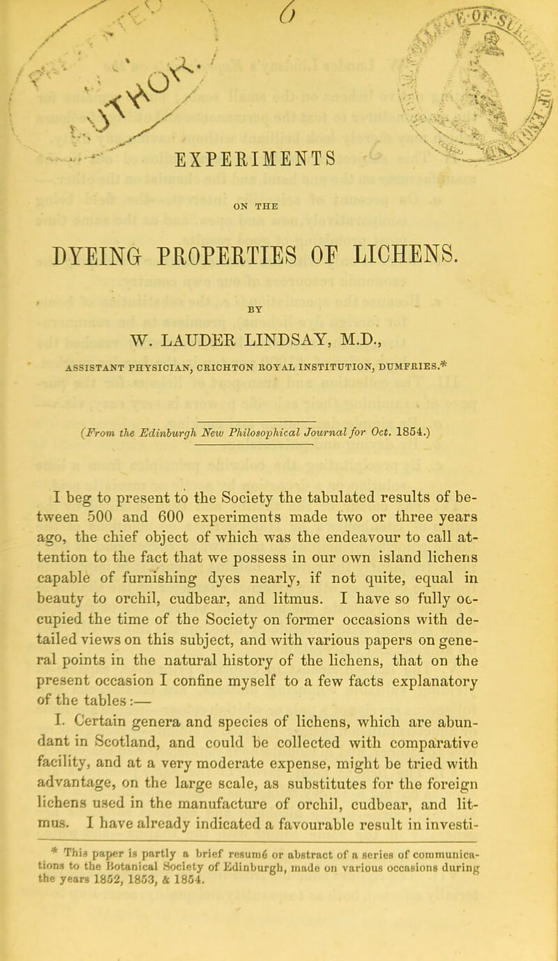 DYEING PROPERTIES OP LICHENS. BY W. LAUDER LINDSAY, M.D., ASSISTANT PHYSICIAN, CRICHTON ROYAL INSTITUTION, DUMFRIES.* (From the Edinburgh New Philosophical Journal for Oct. 1854.) I beg to present to the Society the tabulated results of be- tween 500 and 600 experiments made two or three year9 ago, the chief object of which was the endeavour to call at- tention to the fact that we possess in our own island lichens capable of furnishing dyes nearly, if not quite, equal in beauty to orchil, cudbear, and litmus. I have so fully oc- cupied the time of the Society on former occasions with de- tailed views on this subject, and with various papers on gene- ral points in the natural history of the lichens, that on the present occasion I confine myself to a few facts explanatory of the tables:— I. Certain genera and species of lichens, which are abun- dant in Scotland, and could be collected with comparative facility, and at a very moderate expense, might be tried with advantage, on the large scale, as substitutes for the foreign lichens used in the manufacture of orchil, cudbear, and lit- mus. I have already indicated a favourable result in investi- * This paper is partly a brief resiling or abstract of a series of communica- tions to the Botanical Society of Edinburgh, made on various occasions during the years 1852, 1853, & 1854.