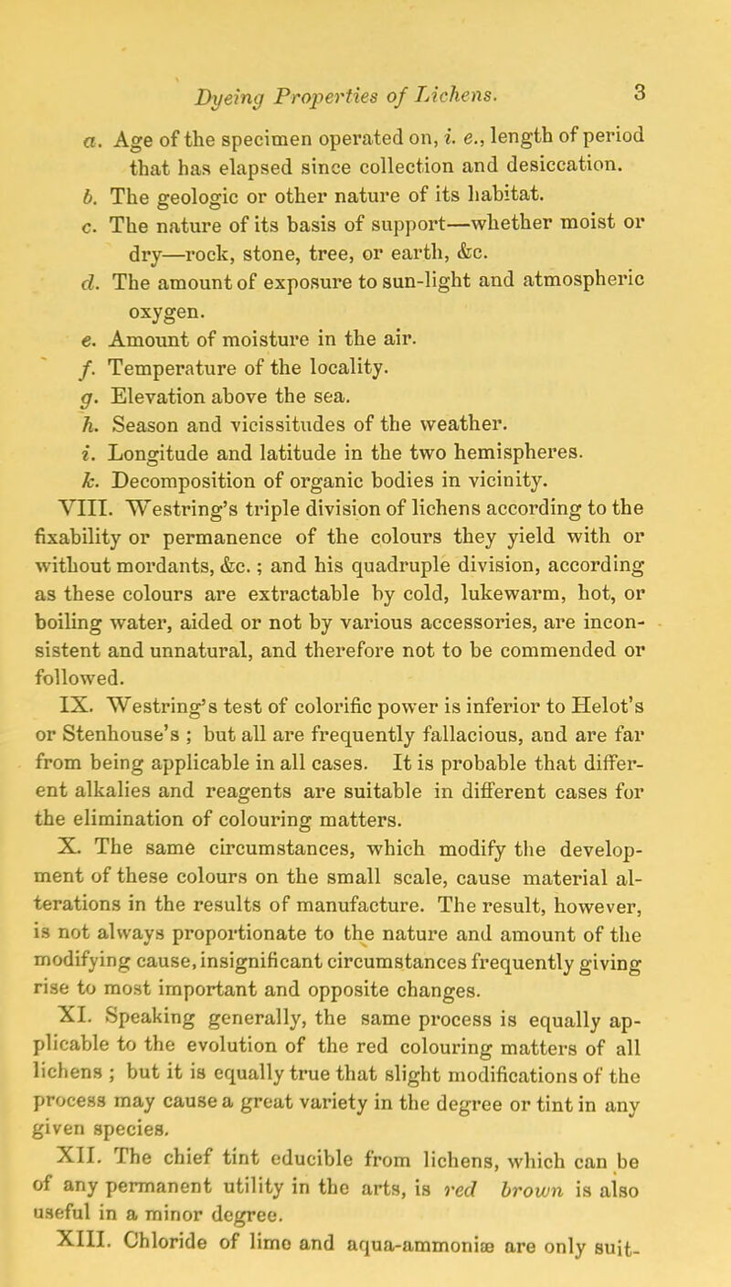 a. Age of the specimen operated on, i. e., length of period that has elapsed since collection and desiccation. b. The geologic or other nature of its habitat. c The nature of its basis of support—whether moist or dry—rock, stone, tree, or earth, &c. d. The amount of exposure to sun-light and atmospheric oxygen. e. Amount of moisture in the air. /. Temperature of the locality. g. Elevation above the sea. h. Season and vicissitudes of the weather. i. Longitude and latitude in the two hemispheres. k. Decomposition of organic bodies in vicinity. VIII. Westring's triple division of lichens according to the fixability or permanence of the colours they yield with or without mordants, &c.; and his quadruple division, according as these colours are extractable by cold, lukewarm, hot, or boiling water, aided or not by various accessories, are incon- sistent and unnatural, and therefore not to be commended or followed. IX. Westring's test of colorific power is inferior to Helot's or Stenhouse's ; but all are frequently fallacious, and are far from being applicable in all cases. It is probable that differ- ent alkalies and reagents are suitable in different cases for the elimination of colouring matters. X. The same circumstances, which modify the develop- ment of these colours on the small scale, cause material al- terations in the results of manufacture. The result, however, is not always proportionate to the nature and amount of the modifying cause, insignificant circumstances frequently giving rise to most important and opposite changes. XI. Speaking generally, the same process is equally ap- plicable to the evolution of the red colouring matters of all lichens ; but it is equally true that slight modifications of the process may cause a great variety in the degree or tint in any given species. XII. The chief tint educible from lichens, which can be of any permanent utility in the arts, is red brown is also useful in a minor degree. XIII. Chloride of limo and aqua-ammoniae are only suit-