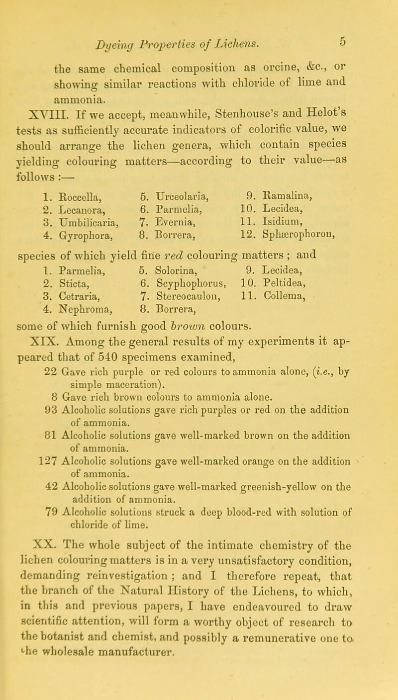 the same chemical composition as orcine, &c, or showing- similar reactions with chloride of lime and o ammonia. XVIII. If we accept, meanwhile, Stenhouse's and Helot's tests as sufficiently accurate indicators of colorific value, we should arrange the lichen genera, which contain species yielding colouring matters—according to their value—as follows :— 1. Roccella, 5. Urceolaria, 9. Ramalina, 2. Lecanora, 6. Parmelia, 10. Lecidea, 3. Umbilicaria, 7- Evernia, 11. Isidium, 4. Gyrophora, 8. Borrera, 12. Sphserophoron, species of which yield fine red colouring matters ; and 1. Parmelia, 5. Solorina, 9. Lecidea, 2. Sticta, 6. Scyphophorus, 10. Peltidea, 3. Cetraria, 7- Stereocaulon, 11. Collema, 4. Nephroma, 8. Borrera, some of which furnish good brown colours. XIX. Among the general results of my experiments it ap- peared that of 540 sp-ecimens examined, 22 Gave rich purple or red colours to ammonia alone, (i.e., by simple maceration). 8 Gave rich brown colours to ammonia alone. 93 Alcoholic solutions gave rich purples or red on the addition of ammonia. 81 Alcoholic solutions gave well-marked brown on the addition of ammonia. 127 Alcoholic solutions gave well-marked orange on the addition of ammonia. 42 Alcoholic solutions gave well-marked greenish-yellow on the addition of ammonia. 79 Alcoholic solutions struck a deep blood-red with solution of chloride of lime. XX. The whole subject of the intimate chemistry of the lichen colouring matters is in a very unsatisfactory condition, demanding reinvestigation ; and I therefore repeat, that the branch of the Natural History of the Lichens, to which, in this and previous papers, I have endeavoured to draw scientific attention, will form a worthy object of research to the botanist and chemist, and possibly a remunerative one to •die wholesale manufacturer.