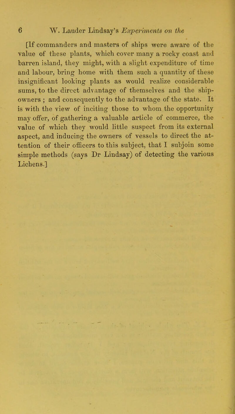 [If commanders and masters of ships were aware of the value of these plants, which cover many a rocky coast and barren island, they might, with a slight expenditure of time and labour, bring home with them such a quantity of these insignificant looking plants as would realize considerable sums, to the direct advantage of themselves and the ship- owners ; and consequently to the advantage of the state. It is with the view of inciting those to whom the opportunity may offer, of gathering a valuable article of commerce, the value of which they would little suspect from its external aspect, and inducing the owners of vessels to direct the at- tention of their officers to this subject, that I subjoin some simple methods (says Dr Lindsay) of detecting the various Lichens.]