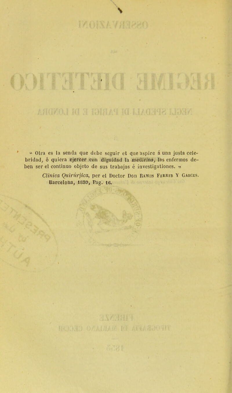 » Olra es la senda que debe seguir et que aspire à una justa cele- bridad, ó quiera ejercer con dignidad la medicina, los enfermos de- ben ser el continuo objelo de sus trabajos é invesligationes. « Clinica Quirurjica, per el Doctor Don Ramon Ferrer Y Garces. Barcelona, 18S9, Pag, 16.