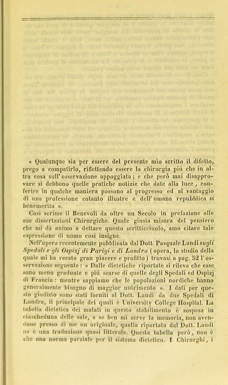 prego a compatirlo, riflettendo essere la chirurgia più che in al- tra cosa siili' osservazione appoggiata ; e che però mai disappro- vare si dehbono quelle pratiche notizie che date alla luce, con- ferire in qualche maniera possono al progresso ed al vantaggio di una professione cotanto illustre e dell'umana repubblica sì benemerita ». Cosi scrisse il Benevoli da oltre un Secolo in prefazione alle sae dissertazioni Chirurgiche. Quale giusta misura del pensiero che mi dà animo a dettare questo scritticciuolo, amo citare tale espressione di uomo cosi insigne. Nell'opera recentemente pubblicata dal Dott. Pasquale Laudi sugli Spedali e gli Ospizj di Parigi e di Londra ( opera, lo studio della quale mi ha recato gran piacere e profitto) trovasi a pag. 52 l'os- servazione seguente: « Dalle dietetiche riportate si rileva che esse sono meno graduate e più scarse di quelle degli Spedali ed Ospizj di Francia : mentre sappiamo che le popolazioni nordiche hanno generalmente bisogno di maggior nutrimento ». I dati per que- sto giudizio sono stati forniti al Dott. Landi da due Spedali di Londra, il principale dei quali è University College Hospital. La tabellu dietetica dei malati in questo stabilimento è sospesa in ciascheduna delle sale, e se ben mi serve la memoria, non aven- done presso di me un originale, quella riportata dal Dott. Laudi ne è una traduzione quasi litteralc. Questa tabella però, non è che una norma parziale per il sistema dietetico. I Chirurghi, i