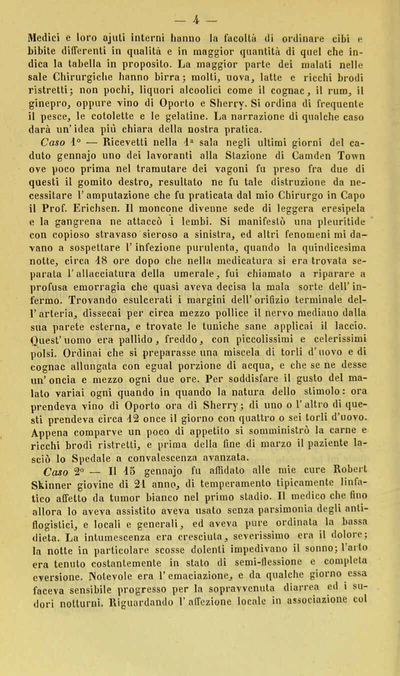 Medici e loro ojuti interni liunno la facoltà di ordinare cibi e bibite differenti in qualità e in maggior quantità di quel che in- dica la tabella in proposito. La maggior parte dei malati nello sale Chirurgiche hanno birra; molti, uova, latte e ricchi brodi ristretti; non pochi, liquori alcoolici come il cognac, il rum, il ginepro, oppure vino di Oporto e Sherry. Si ordina di frequente il pesce, le cotolette e le gelatine. La narrazione di qualche caso darà un' idea più chiara della nostra pratica. Caso d° — Ricevetti nella la sala negli ultimi giorni del ca- duto gennajo uno dei lavoranti alla Stazione di Camden Town ove poco prima nel tramutare dei vagoni fu preso fra due di questi il gomito destro, resultalo ne fu tale distruzione da ne- cessitare 1' amputazione che fu praticata dal mio Chirurgo in Capo il Prof. Erichsen. Il moncone divenne sede di leggera eresipela e la gangrena ne attaccò i lembi. Si manifestò una pleuritide con copioso stravaso sieroso a sinistra, ed altri fenomeni mi da- vano a sospettare l'infezione purulenta, quando la quindicesima notte, circa 48 ore dopo che nella medicatura si era trovata se- parala l'allacciatura della umerale, fui chiamato a riparare a profusa emorragia che quasi aveva decisa la mala sorte dell' in- fermo. Trovando esulcerati i margini dell' orifizio terminale del- l'arteria, dissecai per circa mezzo pollice il nervo mediano dalla sua parete esterna, e trovate le tuniche sane applicai il laccio. Quest' uomo era pallido, freddo, con piccolissimi e celerissimi polsi. Ordinai che si preparasse una miscela di torli d'uovo e di cognac allungata con egual porzione di acqua, e che se ne desse un' oncia e mezzo ogni due ore. Per soddisfare il gusto del ma- lato variai ogni quando in quando la natura dello slimolo: ora prendeva vino di Oporto ora di Sherry; di uno o l'altro di que- sti prendeva circa 42 once il giorno con quattro o sei torli d'uovo. Appena comparve un poco di appetito si somministrò la carne e ricchi brodi ristretti, e prima della fine di marzo il paziente la- sciò lo Spedale n convalescenza avanzata. Caso 2° — Il 45 gennajo fu affidato alle mie cure Robert Skinner giovine di 21 anno, di temperamento tipicamente linfa- tico affetto da tumor bianco nel primo stadio. Il medico che fino allora lo aveva assistito aveva usato senza parsimonia degli anti- flogistici, e locali e generali, ed aveva pure ordinata la bassa dieta. La intumescenza era cresciuta, severissimo era il dolore; la notte in particolare scosse dolenti impedivano il sonno; l'arto era tenuto costantemente in stato di semi-flessione e completa eversione. Notevole era 1'emaciazione, e da qualche giorno essa faceva sensibile progresso per la sopravvenuta diarrea ed i su- dori notturni. Riguardando 1' affezione locale in associazione col