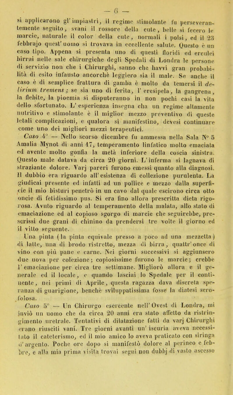 - 0 — si applicarono gì'impiastri, il regime stimolante fu perseveran- temente seguito, svanì il rossore della cute, belle si lecer,, |, marcie, naturale il color della cute, normali i polsi, ed il 23 l'ebbrajo quest' uomo si trovava in eccellente salute. Questo è un caso tipo. Appena si presenta uno di questi floridi ed erculei birrai nelle sale chirurgiche degli Spedali di Londra le persone di servizio non che i Chirurghi, sanno che havvi gran probabi- lità di esito infausto ancorché leggiero sia il male. Se anche il caso è di semplice frattura di gamba è molto da temersi il de- lirium tremens ; se sia uno di ferita, V eresipela, la gangrena, la flebite, la pioemia si disputeranno in non pochi casi la vita dello sfortunato. L' esperienza insegna cha un regime altamente nutritivo e stimolante è il miglior mezzo preventivo di queste letali complicazioni, e qualora si manifestino, devesi continuare come uno dei migliori mezzi terapeutici. Caso 4° — Nello scorso dicembre fu ammessa nella Sala N° 5 Amalia Mynot di anni 47, temperamento linfatico molto emaciata ed avente molto gonfia la metà inferiore della coscia sinistra. Questo male datava da circa 20 giorni. L'inferma si lagnava di straziante dolore. Varj pareri furono emessi quanto alla diagnosi. Il dubbio era riguardo all' esistenza di collezione purulenta. La giudicai presente ed infatti ad un pollice e mezzo dalla superfi- cie il mio bisturi penetrò in un cavo dal quale escirono circa otto oncie di fetidissimo pus. Si era fino allora prescritta dieta rigo- rosa. Avuto riguardo al temperamento della malata, allo stalo di emaciazione ed al copioso sgorgo di marcie che seguirebbe, pre- scrissi due grani di chinino da prendersi tre volte il giorno ed il vitto seguente. Una pinta ( la pinta equivale, presso a poco ad una mezzetta ) di latte, una di brodo ristretto, mezza di birra, quatti'once di vino con più pane e carne. Nei giorni successivi si aggiunsero due uova per colezione; copiosissime furono le marcie; crebbe l'emaciazione per circa tre settimane. Migliorò allora e il ge- nerale ed il locale, e quando lasciai lo Spedale per il conti- nente, nei primi di Aprile, questa ragazza dava discreta spe- ranza di guarigione, benché sviluppatissima fosse la diatesi scro- folosa. Caso 5 — Un Chirurgo esercente nell'Ovest di Londra, mi inviò un uomo che da circa 20 anni era stato affetto da ristrin- gimento uretrale. Tentativi di dilatazione fatti da varj Chirurghi erano riusciti vani. Tre giorni avanti un' iscuria aveva necessi- talo il cateterismo, ed il mio amico lo aveva praticalo con siringa d'argento. Poche ore dopo si manifestò dolore al perineo e feb- bre, e alla mia prima visita trovai segni non dubbj di vasto ascesso