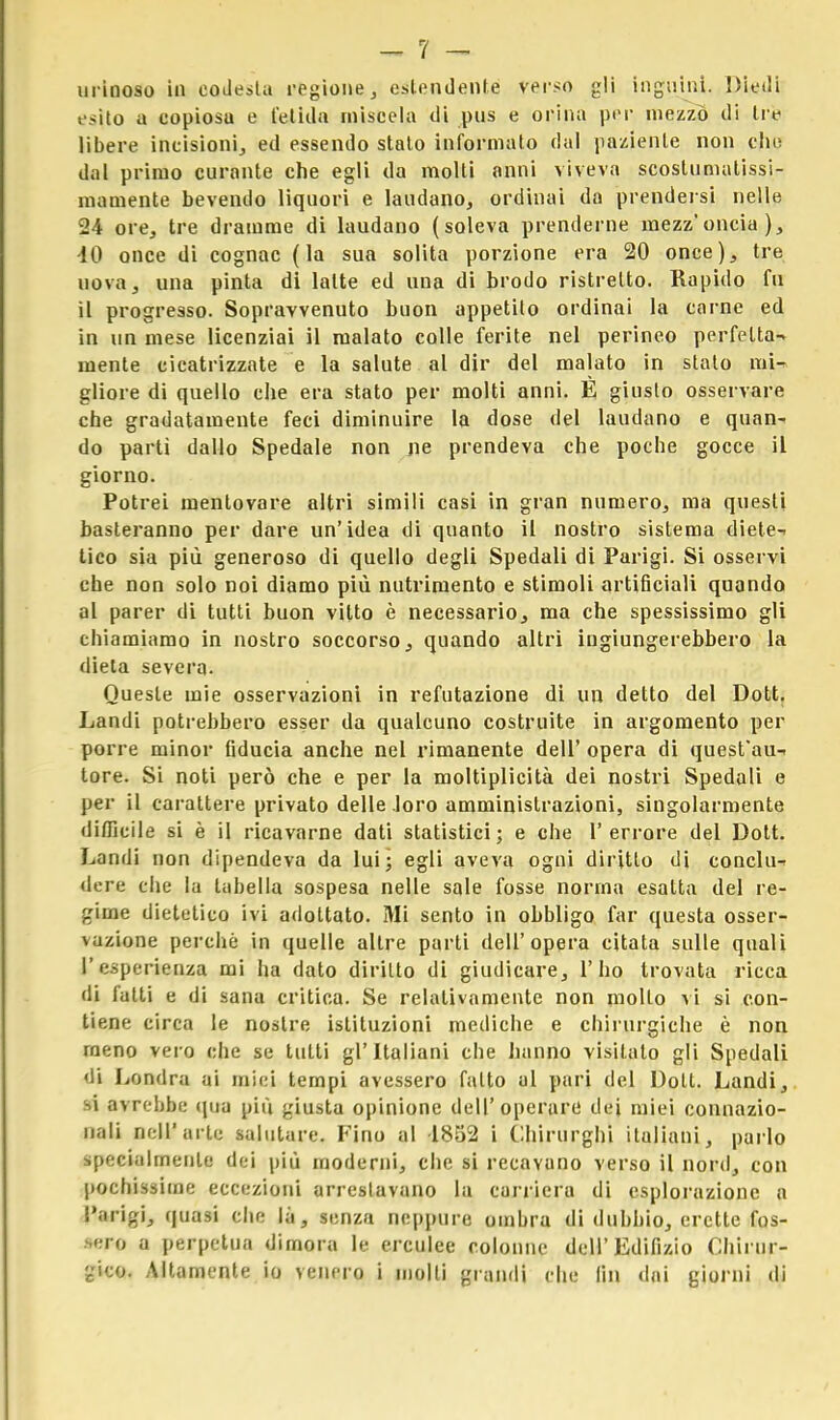 urinoso in codesta regione, estendente verso gli inguini. Diedi esito a copiosu e fetida miscela di pus e orina per mezzo di tre libere incisioni, ed essendo stato informato dal paziente non clic dal primo curante che egli da molti anni viveva scostumatissi- mamente bevendo liquori e laudano, ordinai do prendersi nelle 24 ore, tre dramme di laudano (soleva prenderne mezz'oncia), 40 once di cognac (la sua solita porzione era 20 once), tre uova, una pinta di latte ed una di brodo ristretto. Rapido fu il progresso. Sopravvenuto buon appetito ordinai la carne ed in un mese licenziai il malato colle ferite nel perineo perfetta-, mente cicatrizzate e la salute al dir del malato in stato mi-» gliore di quello che era stato per molti anni. È giusto osservare che gradatamente feci diminuire la dose del laudano e quan- do partì dallo Spedale non ne prendeva che poche gocce il giorno. Potrei mentovare altri simili casi in gran numero, ma quest'i basteranno per dare un'idea di quanto il nostro sistema diete-- tico sia più generoso di quello degli Spedali di Parigi. Si osservi che non solo noi diamo più nutrimento e stimoli artificiali quando al parer di tutti buon vitto è necessario, ma che spessissimo gli chiamiamo in nostro soccorso, quando altri ingiungerebbero la dieta severa. Queste mie osservazioni in refutazione di un detto del Dott. Landi potrebbero esser da qualcuno costruite in argomento per porre minor fiducia anche nel rimanente dell' opera di quest'au-- tore. Si noti però che e per la moltiplicità dei nostri Spedali e per il carattere privato delle loro amministrazioni, singolarmente difficile si è il ricavarne dati statistici; e che l'errore del Dott. Landi non dipendeva da lui; egli aveva ogni diritto di conche dere che la tabella sospesa nelle sale fosse norma esatta del re- gime dietetico ivi adottato. Mi sento in obbligo far questa osser- vazione perchè in quelle altre parti dell'opera citata sulle quali L'esperienza mi ha dato diritto di giudicare, l'ho trovata ricca di fatti e di sana critica. Se relativamente non mollo vi si con- tiene circa le nostre istituzioni mediche e chirurgiche è non meno vero che se tutti gl'Italiani che hanno visitalo gli Spedali •li Londra ai mici tempi avessero fatto al pari del Dott. Landi, si avrebbe qua più giusta opinione dell'operare dei miei connazio- nali nell'arte salutare. Fino al -1852 i Chirurghi italiani, parlo specialmente dei più moderni, che si recavano verso il nord, con pochissime eccezioni arrestavano la carriera di esplorazione n Parigi, quasi che là, senza neppure ombra di dubbio, erette fos- sero a perpetua dimora le erculee colonne dell' Edilizio Chirur- gico. Altamente io venero i molti grandi che fin dai giorni di