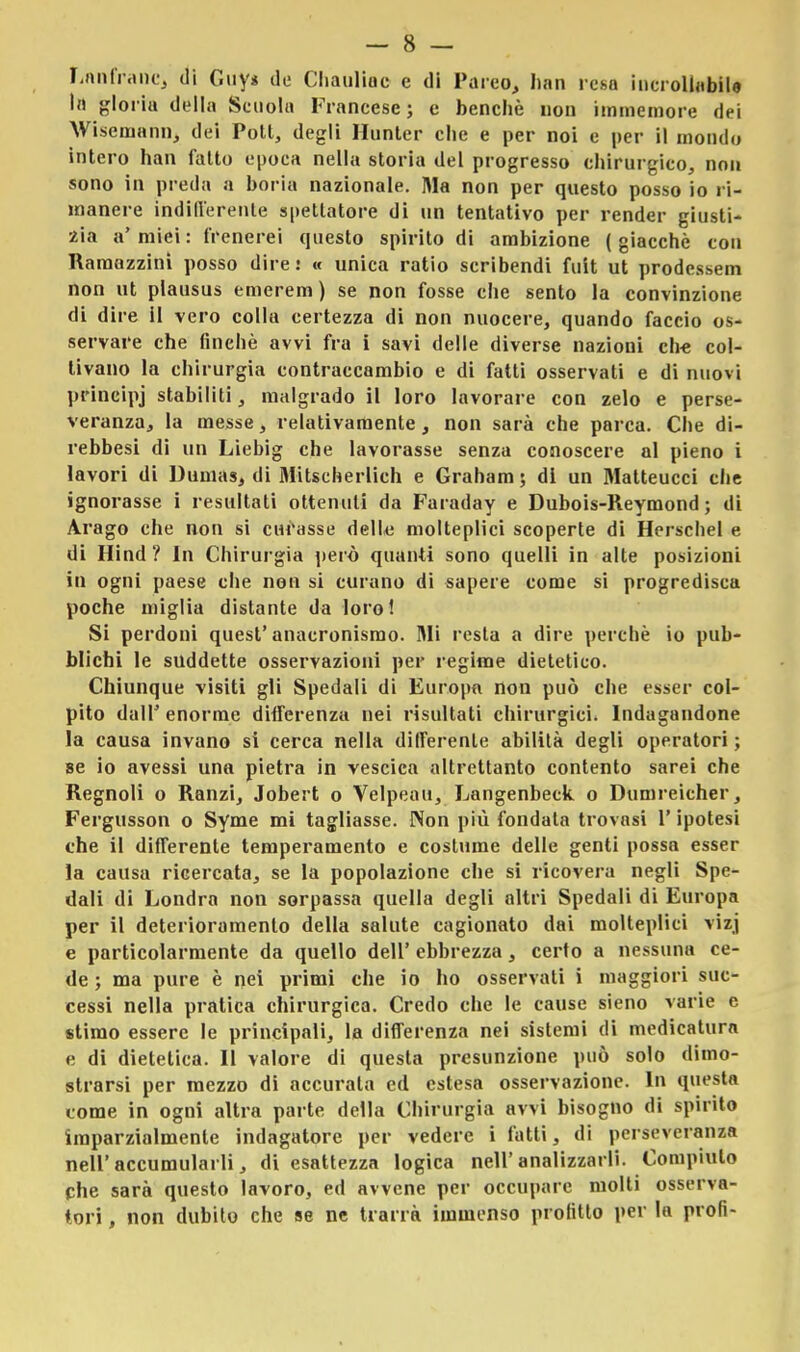 Laudane, di Guy* de Chauliuc e di Parco, han resa incrollabile In ^loiiu della Scuola Francese; e benché non immemore dei Wiseniann, dei Poti, degli Hunter che e per noi e per il mondo intero han fallo epoca nella storia del progresso chirurgico, non sono in preda a boria nazionale. Ma non per questo posso io ri- manere indifferente spettatore di un tentativo per render giusti- zia a' miei : frenerei questo spirito di ambizione ( giacché con Ramazzila posso dire.' « unica ratio scribendi fuit ut prodessem non ut plausus emerem) se non fosse che sento la convinzione di dire il vero colla certezza di non nuocere, quando faccio os- servare che finché avvi fra i savi delle diverse nazioni che col- tivano la chirurgia contraccambio e di fatti osservati e di nuovi principj stabiliti, malgrado il loro lavorare con zelo e perse- veranza, la messe, relativamente, non sarà che parca. Che di- rebbesi di un Liebig che lavorasse senza conoscere al pieno i lavori di Dumas, di Mitscherlich e Graham ; di un Matteucci che ignorasse i resultati ottenuti da Faraday e Dubois-Reymond ; di Arago che non si curasse delle molteplici scoperte di Herschel e di Hind? In Chirurgia però quanti sono quelli in alte posizioni in ogni paese che non si curano di sapere come si progredisca poche miglia distante da loro! Si perdoni quest'anacronismo. Mi resta a dire perchè io pub- blichi le suddette osservazioni per regime dietetico. Chiunque visiti gli Spedali di Europa non può che esser col- pito dall'enorme differenza nei risultati chirurgici. Indagandone la causa invano si cerca nella differente abilità degli operatori ; se io avessi una pietra in vescica altrettanto contento sarei che Regnoli o Ranzi, Jobert o Velpeau, Langenbeck o Dumreicher, Fergusson o Syme mi tagliasse. Non più fondata trovasi l'ipotesi che il differente temperamento e costume delle genti possa esser la causa ricercata, se la popolazione che si ricovera negli Spe- dali di Londra non sorpassa quella degli altri Spedali di Europa per il deterioramento della salute cagionato dai molteplici vizj e particolarmente da quello dell' ebbrezza, certo a nessuna ce- de ; ma pure è nei primi che io ho osservati i maggiori suc- cessi nella pratica chirurgica. Credo che le cause sieno varie e stimo essere le principali, la differenza nei sistemi di medicatura e di dietetica. Il valore di questa presunzione può solo dimo- strarsi per mezzo di accurata ed estesa osservazione. In questa tome in ogni altra parte della Chirurgia avvi bisogno di spirito imparzialmente indagatore per vedere i fatti, di perseveranza nell'accumularli, di esattezza logica nell'analizzarli. Compiuto che sarà questo lavoro, ed avvene per occupare molli osserva- tori , non dubito che se ne trarrà immenso profitto per la proli-