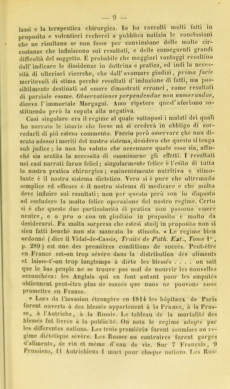 lassi e la terapeutica chirurgica. Io ho raccolti molti fatti in proposito e volentieri recherei a pubblica notizia le conclusioni che ne risultano se non fosse per convinzione delle molte cir- costanze che influiscono sui resultati, e delle conseguenti grandi difficoltà del soggetto. È probabile che maggiori vantaggi resultino dall' indicare le dissidenze in dottrina e pratica, ed indi la neces- sità di ulteriori ricerche, che dall' avanzare giudizi, prima facie meritevoli di stima perchè resultati d'induzione di fatti, ma pos- sibilmente destinati ad essere dimostrati erronei, come resultati di parziale esame. Observationes perpendendae non numerandae, diceva l'immortale Morgagni. Amo ripetere quest'aforismo so- stituendo però la copula alla negativa. Cosi singolare era il regime al quale sottoposi i malati dei quali ho narrato le istorie the forse mi si crederà in obbligo di cor- redarli di più esteso commento. Faccio però osservare che non di- scuto adesso i meriti del nostro sistema, desidero che questo si tenga sub judice ; io non ho voluto che accennare quale esso sia, affin- chè sia sentita la necessità di esaminarne gli effetti. I resultati nei casi narrati furon felici; singolarmente felice è l'esito di tutta la nostra pratica chirurgica; eminentemente nutritivo e stimo- lante è il nostro sistema dietetico. Vero si è pure che oltremodo semplice ed efficace è. il nostro sistema di medicare e che molto deve influire sui resultati; non per questo però son io disposto ad escludere la molto felice operazione del nostro regime. Certo si è che queste due particolarità di pratica non possono essere neutre, e o prò o con un giudizio in proposito è molto da desiderarsi. Fa molta sorpresa che estesi studj in proposito non si sien fatti benché non sia mancato lo stimolo. « Le regime bien ordonné ( dice il Vidal-de-Cassis, Traité de Patii. Ext., Tome 1°, p. 289) est une des premières condìtions de succès. Peut-étre en France est-on trop sevère dans la distribulion des aliments et Iaisse-t'-on trop longtemps à diète les blessés .... on sait que le bas peuple ne se trouve pas mal de nourrir les nouvelles accouchées: les Anglais qui en font autant pour les amputés obtiennent peut-ètre plus de succés que nous ne pouvons nous promettre en France. « Lors de l'invasion étrangère en 1814 les hòpitaux de Paris furent ouverts à des blessés appartencnt à la France, à la l'rus- se, à l'Autriche, à la Russie. Le tableau de la mortalilé des blessés fut livrèe à la publicité. On nota le regime adopté pal- le» differentes nations. Les trois premiércs furent soumises au re- gime diétélique sévère. Les Russes au contraires furent gorgés d'aliments, de vin et mème d'eau de vie. Sur 7 Francuis, 9 l'i ussiens, 11 Autrichicns 1 mori pour chaque natioii?. Les Rus-