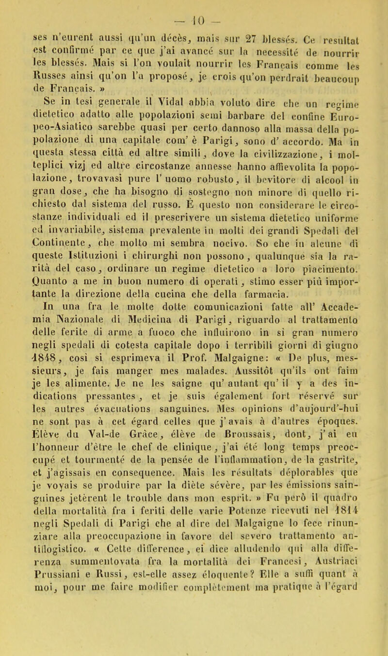 ses n'eurcnt aussi qu'un décès, mais sur 27 blessés. Ce rosultat est confinile par ce que j'ai avance- sur la necessita de nourrir les blessés. Mais si l'on voulait nourrir Ics Francais comme les Russes ainsi qu'on l'a propose, je crois qu'on penlrait beaucoup •le Francais. » Se in tesi generale il Vidal abbia voluto dire che un regime dietetico adatto alle popolazioni semi barbare del confine Euro- peo-Asiatico sarebbe quasi per certo dannoso alla massa della po- polazione di una capitale com'è Parigi, sono d'accordo. Ma in questa stessa città ed altre simili, dove la civilizzazione, i mol- teplici vizj ed altre circostanze annesse hanno affievolita la popo- lazione, trovavasi pure l'uomo robusto, il bevitore di alcool in gran dose, che ha bisogno di sostegno non minore di quello ri- chiesto dal sistema del russo. È questo non considerare le circo- stanze individuali ed il prescrivere un sistema dietetico uniforme ed invariabile, sistema prevalente in molti dei grandi Spedali del Continente, che molto mi sembra nocivo. So che in alcune di queste Istituzioni i chirurghi non possono, qualunque sia la ra- rità del caso, ordinare un regime dietetico a loro piacimento. Quanto a me in buon numero di operati, stimo esser più impor- tante la direzione della cucina che della farmacia. In una fra le molte dotte comunicazioni fatte all' Accade- mia Nazionale di Medicina di Parigi, riguardo al trattamento delle ferite di arme a fuoco che influirono in sì gran numero negli spedali di cotesta capitale dopo i terribili giorni di giugno -1848, così si esprimeva il Prof. Malgaigne: « De plus, mes- sieurs, je fais manger mes malades. Aussitòt qu'ils ont fatm je les alimente. Je ne les saigne qu' autant qu' il y a des in- dications pressantes , et je suis également fort réservé sur les autres évacuations sanguines. Mes opinions d'aujourd'-hui ne sont pas à cet égard celles que j'avais à d'autres époques. Élève du Val-de Gràce, élève de Broussais, dont, j'ai eu l'honneur d'èlre le chef de clinique, j'ai été long temps preoc- cupò et tourmenté de la pensée de l'inflammation, de la gastrite, et j'agissais en consequence. Mais les résultats déplorables que je voyais se produire par la diète sevère, par les émissions sain- guines jetèrent le trouble dans mon esprit. » Fu però il quadro della mortalità fra i feriti delle varie Potenze ricevuti nel ISlì negli Spedali di Parigi che al dire del Malgaigne lo fece rinun- ziare alla preoccupazione in favore del severo trattamento an- tiflogistico. « Cette diflerence, ei dice alludendo qui alla diffe- renza summentovata fra la mortalità dei Francesi, Austriaci Prussiani e Russi, est-elle assez eloquente? Elle a saffi quant à moi, pour me faire modifier oomplètcment ma pratique à l'égard