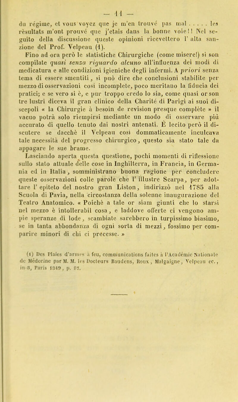 du regime, et vous voycz que jc m'en trouvé pas mal Ies rèsultats m'ont prouvé quo j'etais dans la bonne voie!! Nel se- guito della discussione queste opinioni ricevettero 1' alta san- zione del Prof. Velpeau (1). Fino ad ora però le statistiche Chirurgiche (come misere!) si son compilate quasi senza riguardo alcuno all'influenza dei modi di medicatura e alle condizioni igieniche degli infermi. A priori senza tema di essere smentiti, si può dire che conclusioni stabilite per mezzo di osservazioni così incomplete, poco meritano la fiducia dei pi atici; e se vero si è, e pur troppo credo lo sia, come quasi or son tre lustri diceva il gran clinico della Charité di Parigi ai suoi di- scepoli « la Chirurgie à besoin de revision presque complète » il vacuo potrà solo riempirsi mediante un modo di osservare più accurato di quello tenuto dai nostri antenati. È lecito però il di- scutere se dacché il Velpeau così dommaticamente inculcava tale necessità del progresso chirurgico, questo sia stato tale da appagare le sue brame. Lasciando aperta questa questione, pochi momenti di riflessione sullo stato attuale delle cose in Inghilterra, in Francia, in Germa- nia ed in Italia, somministrano buona ragione per concludere queste osservazioni colle parole che 1' illustre Scarpa, per adot- tare l'epiteto del nostro gran Liston, indirizzò nel 1785 alla Scuola di Pavia, nella circostanza della solenne inaugurazione del Teatro Anatomico. « Poiché a tale or siam giunti che lo starsi nel mezzo è intollerabii cosa, e laddove offerte ci vengono am- pie speranze di lode, scambiate sarebbero in turpissimo biasimo, se in tanta abbondanza di ogni sorta di mezzi, fossimo per com- parire minori di chi ci precesse. » (i) Dt-5 Plaies (Tarmes à fèti, comuiunications faitcs à l'Acadcniie NaLionate de Medicine par SI. M. Ics Docleurs Baudens, Roux , HalgaJgne, Velpeau ce., in-8, Paris I3<9, p. C7.