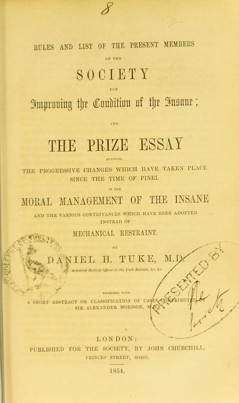 RULES AND LIST OF THE PRESENT MEMBERS SOCIETY FOB Smpronrag tjit CnnWtinit nf tjju $mmt; THE PRIZE ESSAY THE PROGRESSIVE CHANGES WHICH HAVE TAKEN PLACE SINCE THE TIME OF PINEL IN' THE MORAL MANAGEMENT OE THE INSANE AND THE VAHIOUS CONTRIVANCES WHICH H4.VE BEEN ADOPTED INSTEAD OF MECHANICAL EESTRAINT. DANIEL H. TUKE, M.pT Jq i ,. 'j* AuiiUmt Medical Officer l.> the York Retreat, Ice. \c 7 *4 tooetii Eli with / ' //IK x SHORT ABSTRACT OR CLASSIFICATION OF OAMW^^UBUTtLj-frT yT/| SIB ALEXANDER MOIUSON, &WW\ £/ C LONDON:  ~ PUBLISHED FOB THE SOCIETY, BY JOHN CHURCHILL, PRINCES ST BEET, SOIIO. 1864.