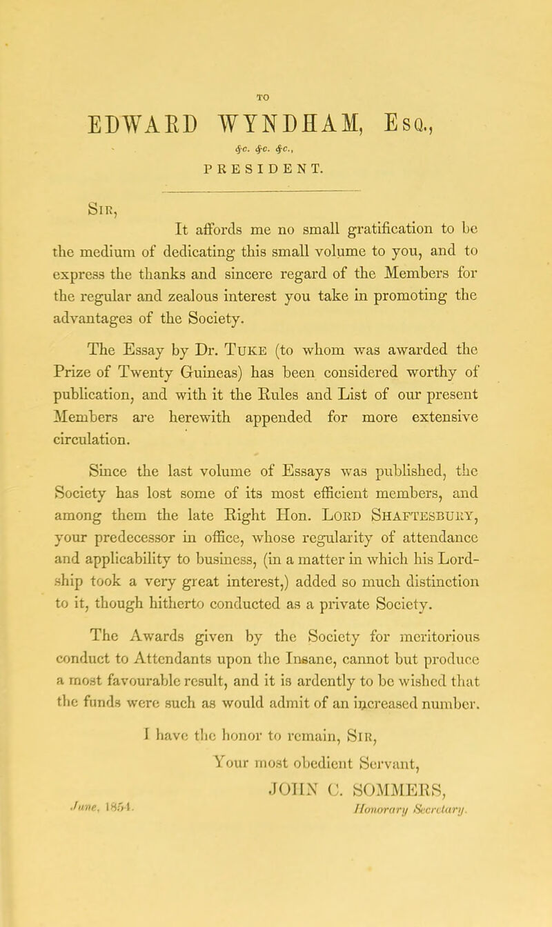 TO EDWAKD WYNDHAM, Esq., $c. §c. $c, PRESIDENT. Sir, It affords me no small gratification to be the medium of dedicating this small volume to you, and to express the thanks and sincere regard of the Members for the regular and zealous interest you take in promoting the advantages of the Society. The Essay by Dr. Tuke (to whom was awarded the Prize of Twenty Guineas) has been considered worthy of publication, and with it the Rules and List of our present Members are herewith appended for more extensive circulation. Since the last volume of Essays was published, the Society has lost some of its most efficient members, and among them the late Right Hon. Lord Shaftesbury, your predecessor in office, whose regularity of attendance and applicability to business, (in a matter in which his Lord- ship took a very great interest,) added so much distinction to it, though hitherto conducted as a private Society. The Awards given by the Society for meritorious conduct to Attendants upon the Insane, cannot but produce a most favourable result, and it is ardently to be wished that the funds were such as would admit of an increased number. I have the honor to remain, Sir, Your most obedient Servant, JOHN C. SOMMERS, June. I85 I Honorary Secretary.