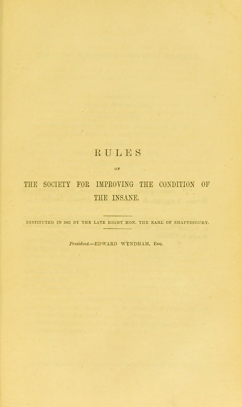 RULES OP THE SOCIETY FOR IMPROVING THE CONDITION OE THE INSANE. INSTITUTED IN 1842 BY THE LATE RIGHT HOX. THE EARL OF SHAFTESBURY. President.—EDWARD WYNDHAM, Es<3.