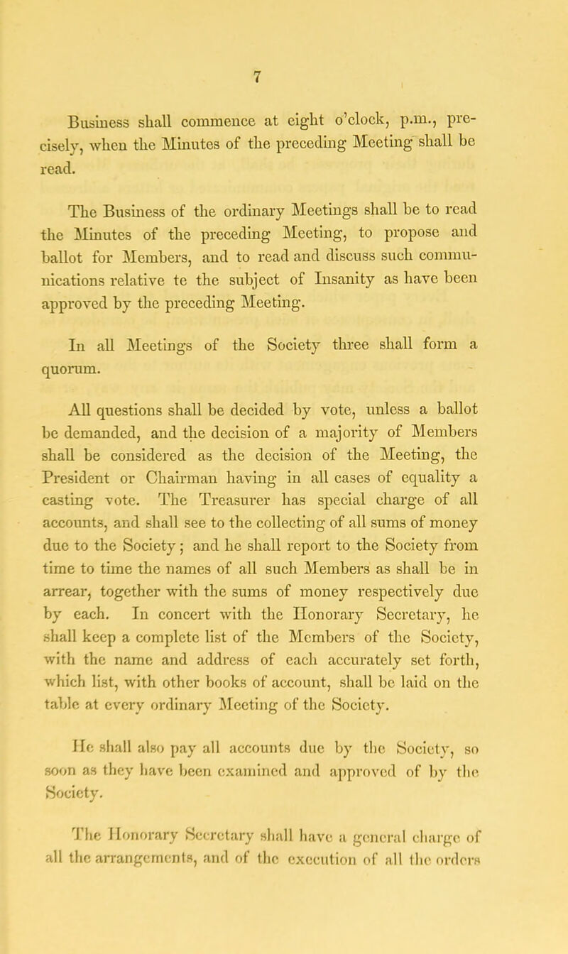 Business shall commence at eight o'clock, p.m., pre- cisely, when the Minutes of the preceding Meeting shall be read. The Business of the ordinary Meetings shall be to read the Minutes of the preceding Meeting, to propose and ballot for Members, and to read and discuss such commu- nications relative te the subject of Insanity as have been approved by the preceding Meeting. In all Meetings of the Society three shall form a quorum. All questions shall be decided by vote, unless a ballot be demanded, and the decision of a majority of Members shall be considered as the decision of the Meeting, the President or Chairman having in all cases of equality a casting vote. The Treasurer has special charge of all accoimts, and shall see to the collecting of all sums of money due to the Society; and he shall report to the Society from time to time the names of all such Members as shall be in arrear, together with the sums of money respectively due by each. In concert with the Honorary Secretary, he shall keep a complete list of the Members of the Society, with the name and address of each accurately set forth, which list, with other books of account, shall be laid on the tabic at every ordinary Meeting of the Society. I If; shall also pay all accounts due by the Society, so soon as they have been examined and approved of by the Society. The Honorary Secretary shall have a general charge of all the arrangements, and of the execution of all the orders