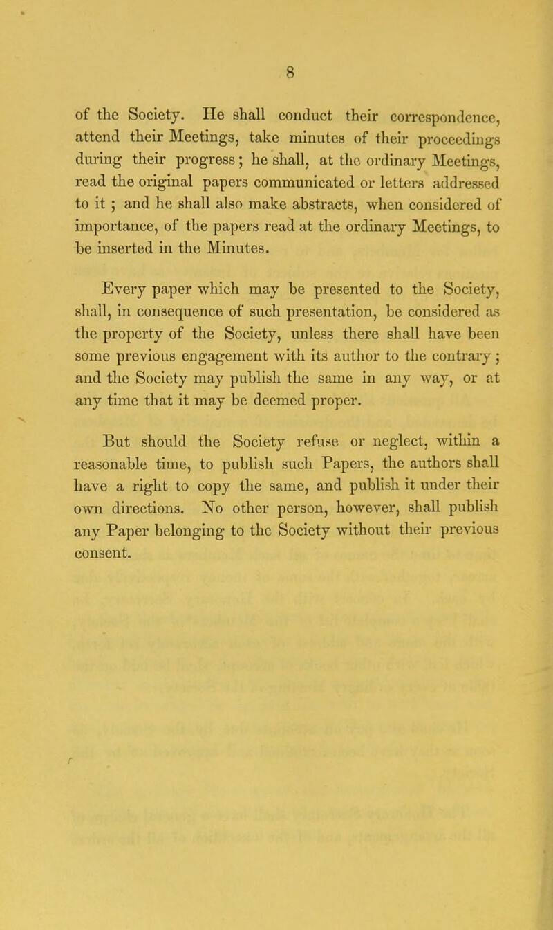of the Society. He shall conduct their correspondence, attend their Meetings, take minutes of their proceedings during their progress; he shall, at the ordinary Meetings, read the original papers communicated or letters addressed to it ; and he shall also make abstracts, when considered of importance, of the papers read at the ordinary Meetings, to be inserted in the Minutes. Every paper which may be presented to the Society, shall, in consequence of such presentation, be considered as the property of the Society, unless there shall have been some previous engagement with its author to the contrary; and the Society may publish the same in any way, or at any time that it may be deemed proper. But should the Society refuse or neglect, within a reasonable time, to publish such Papers, the authors shall have a right to copy the same, and publish it under their own directions. No other person, however, shall publish any Paper belonging to the Society without their previous consent. r