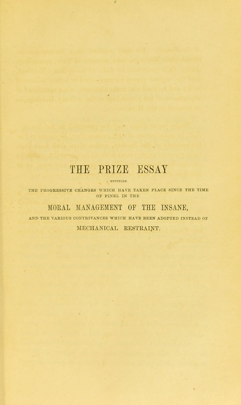/ THE PEIZE ESSAY ENTITLED THE PROGRESSIVE CHANGES WHICH HAVE TAKEN PLACE SINCE THE TIME OF FINEL IN THE MORAL MANAGEMENT OF THE INSANE, AND THE VARIOUS CONTRIVANCES WHICH HAVE BEEN ADOPTED INSTEAD OF MECHANICAL RESTRAINT.