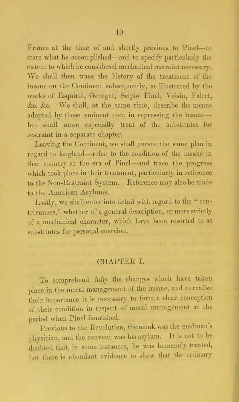 France at the time of and shortly previous to Pincl—to state what he accomplished—and to specify particularly the extent to which he considered mechanical restraint necessary. We shall then trace the history of the treatment of the insane on the Continent subsequently, as illustrated by the works of Esquirol, Georget, Scipio Pinel, Voisin, Falret, &c. &c. We shall, at the same time, describe the means adopted by these eminent men in repressing the insane— but shall more especially treat of the substitutes for restraint in a separate chapter. Leaving the Continent, we shall pursue the same plan in regard to England—refer to the condition of the insane in that country at the era of Pinel—and trace the progress which took place in their treatment, particularly in reference to the Non-Kestraint System. Reference may also be made to the American Asylums. Lastly, we shall enter into detail with regard to the  con- trivances, whether of a general description, or more stric tly of a mechanical character, which have been resorted to as substitutes for personal coercion. CHAPTER I. To comprehend fully the changes which have taken place in the moral management of the insane, and to realize their importance it is necessary to form a clear conception of their condition in respect of moral management at the period when Pincl flourished. Previous to the Revolution, the monk was the madman's physician, and the convent was his asylum. It is not to be doubted that, in some instances, he was humanely treated, but there is abundant evidence to show that the ordinary