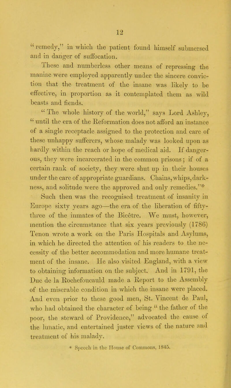  remedy, in which the patient found himself submersed and in danger of suffocation. These and numberless other means of repressing the maniac were employed apparently under the sincere convic- tion that the treatment of the insane was likely to be effective, in proportion as it contemplated them as wild beasts and fiends.  The whole history of the world, says Lord Ashley,  until the era of the Reformation does not afford an instance of a single receptacle assigned to the protection and care of these unhappy sufferers, whose malady was looked upon as hardly within the reach or hope of medical aid. If danger- ous, they were incarcerated in the common prisons; if of a certain rank of society, they were shut up in their houses under the care of appropriate guardians. Chains, whips, dark- ness, and solitude were the approved and only remedies.* Such then was the recognised treatment of insanity in Europe sixty years ago—the era of the liberation of fifty- three of the inmates of the Bicetre. We must, however, mention the circumstance that six years previously (1786) Tenon wrote a work on the Paris Hospitals and Asylums, in which he directed the attention of his readers to the ne- cessity of the better accommodation and more humane treat- ment of the insane. He also visited England, with a view to obtaining information on the subject. And in 1791, the Due de la Rochefoucauld made a Report to the Assembly of the miserable condition in which the insane were placed. And even prior to these good men, St. Vincent de Paul, who had obtained the character of being  the father of the poor, the steward of Providence, advocated the cause of the lunatic, and entertained juster views of the nature and treatment of his malady. * Speech in the House of Commons, 1845.